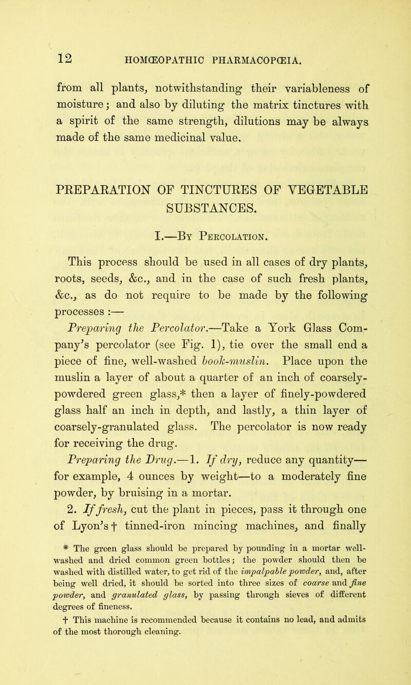 from all plants, notwithstanding their variableness of moisture; and also by diluting the matrix tinctures with a spirit of the same strength, dilutions may be always made of the same medicinal value. PREPARATION OF TINCTURES OF VEGETABLE SUBSTANCES. I.—By Percolation. This process should be used in all cases of dry plants, roots, seeds, &c., and in the case of such fresh plants, &c., as do not require to be made by the following processes :— Preparing the Percolator.—Take a York Glass Com- pany's percolator (see Fig. 1), tie over the small end a piece of fine, well-washed book-muslin. Place upon the muslin a layer of about a quarter of an inch of coarsely- powdered green glass,* then a layer of finely-powdered glass half an inch in depth, and lastly, a thin layer of coarsely-granulated glass. The percolator is now ready for receiving the drug. Preparing the Drug.— 1. If dry, reduce any quantity— for example, 4 ounces by weight—to a moderately fine powder, by bruising in a mortar. 2. If fresh, cut the plant in pieces, pass it through one of Lyon's f tinned-iron mincing machines, and finally * The green glass should be prepared by pounding in a mortar well- washed and dried common green bottles; the powder should then he washed with distilled water, to get rid of the impalpable potoder, and, after being well dried, it should he sorted into three sizes of coarse and fine powder, and granulated glass, by passing through sieves of different degrees of fineness. + This machine is recommended because it contains no lead, and admits of the most thorough cleaning.
