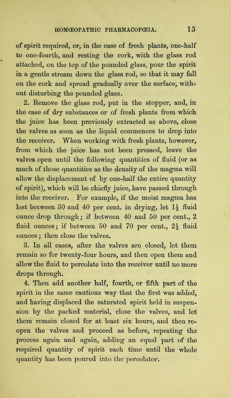 of spirit required, or, in the case of fresh plants, one-half to one-fourth, and resting the cork, with the glass rod attached, on the top of the pounded glass, pour the spirit in a gentle stream down the glass rod, so that it may fall on the cork and spread gradually over the surface, with- out disturbing the pounded glass. 2. Remove the glass rod, put in the stopper, and, in the case of dry substances or of fresh plants from which the juice has been previously extracted as above, close the valves as soon as the liquid commences to drop into the receiver. When working with fresh plants, however, from which the juice has not been pressed, leave the valves open until the following quantities of fluid (or as much of those quantities as the density of the magma will allow the displacement of by one-half the entire quantity of spirit), which will be chiefly juice, have passed through into the receiver. For example, if the moist magma has lost between 30 and 40 per cent, in drying, let 1| fluid ounce drop through; if between 40 and 50 per cent., 2 fluid ounces; if between 50 and 70 per cent., 2J fluid ounces; then close the valves. 3. In all cases, after the valves are closed, let them remain so for twenty-four hours, and then open them and allow the fluid to percolate into the receiver until no more drops through. 4. Then add another half, fourth, or fifth part of the spirit in the same cautious way that the first was added, and having displaced the saturated spirit held in suspen- sion by the packed material, close the valves, and let them remain closed for at least six hours, and then re- open the valves and proceed as before, repeating the process again and again, adding an equal part of the required quantity of spirit each time until the whole quantity has been poured into the percolator.