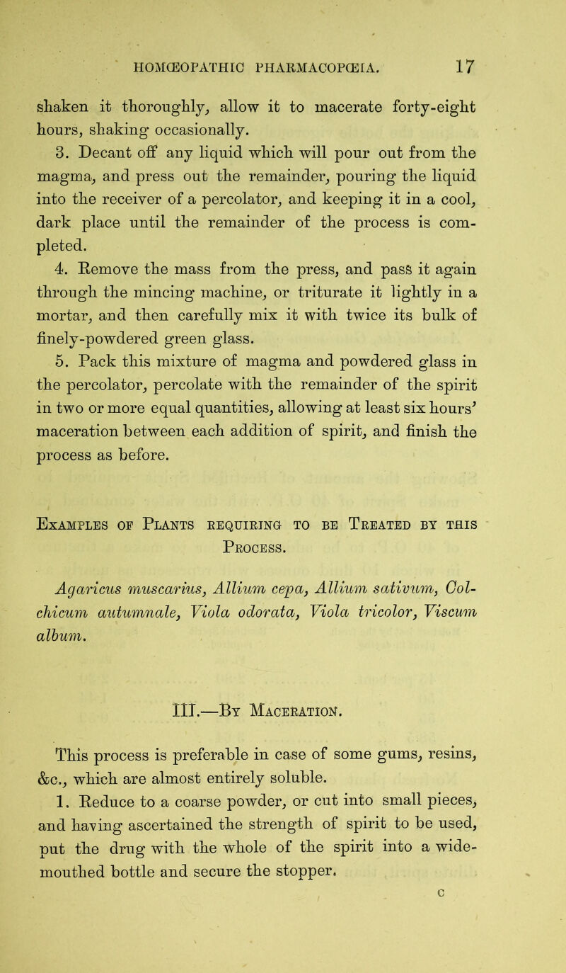 shaken it thoroughly, allow it to macerate forty-eight hours, shaking occasionally. 3. Decant off any liquid which will pour out from the magma, and press out the remainder, pouring the liquid into the receiver of a percolator, and keeping it in a cool, dark place until the remainder of the process is com- pleted. 4. Remove the mass from the press, and pass it again through the mincing machine, or triturate it lightly in a mortar, and then carefully mix it with twice its bulk of finely-powdered green glass. 5. Pack this mixture of magma and powdered glass in the percolator, percolate with the remainder of the spirit in two or more equal quantities, allowing at least six hours* maceration between each addition of spirit, and finish the process as before. Examples oe Plants requiring to be Treated by this Process. Agaricus muscarius, Allium cep a, Allium sativum, Col- chi cum autumnale, Viola odorata, Viola tricolor, Viscum album. III.—By Maceration. This process is preferable in case of some gums, resins, &c., which are almost entirely soluble. 1. Reduce to a coarse powder, or cut into small pieces, and having ascertained the strength of spirit to be used, put the drug with the whole of the spirit into a wide- mouthed bottle and secure the stopper.