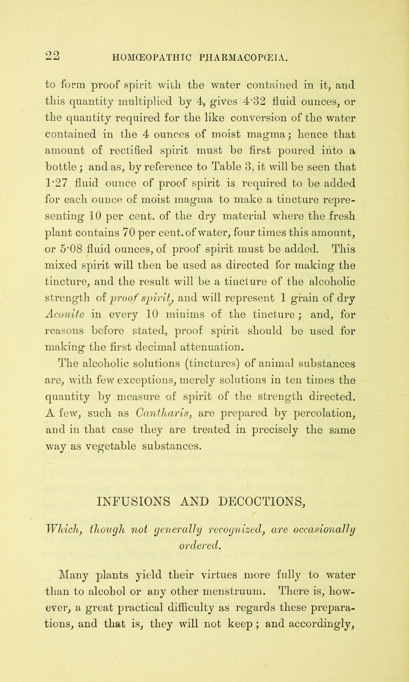 to form proof spirit with the water contained in it, and this quantity multiplied by 4, gives 4‘32 fluid ounces, or the quantity required for the like conversion of the water contained in the 4 ounces of moist magma; hence that amount of rectified spirit must be first poured into a bottle; and as, by reference to Table 3, it will be seen that 1*27 fluid ounce of proof spirit is required to be added for each ounce of moist magma to make a tincture repre- senting 10 per cent, of the dry material where the fresh plant contains 70 per cent, of water, four times this amount, or 5'08 fluid ounces, of proof spirit must be added. This mixed spirit will then be used as directed for making the tincture, and the result will be a tincture of the alcoholic strength of proof spirit, and will represent 1 grain of dry Aconite in every 10 minims of the tincture; and, for reasons before stated, proof spirit should be used for making the first decimal attenuation. The alcoholic solutions (tinctures) of animal substances are, with few exceptions, merely solutions in ten times the quantity by measure of spirit of the strength directed. A few, such as Gantharis, are prepared by percolation, and in that case they are treated in precisely the same way as vegetable substances. INFUSIONS AND DECOCTIONS, Which, though not generally recognized, are occasionally ordered. Many plants yield their virtues more fully to water than to alcohol or any other menstruum. There is, how- ever, a great practical difficulty as regards these prepara- tions, and that is, they will not keep ; and accordingly.