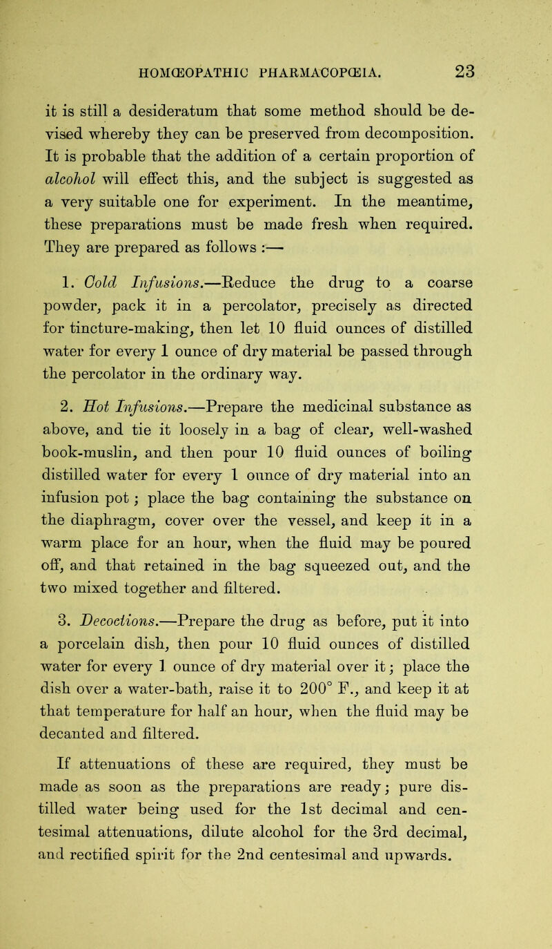 it is still a desideratum tliat some method should be de- vised whereby they can be preserved from decomposition. It is probable that the addition of a certain proportion of alcohol will effect this, and the subject is suggested as a very suitable one for experiment. In the meantime, these preparations must be made fresh when required. They are prepared as follows 1. Gold Infusions.—Reduce the drug to a coarse powder, pack it in a percolator, precisely as directed for tincture-making, then let 10 fluid ounces of distilled water for every 1 ounce of dry material be passed through the percolator in the ordinary way. 2. Hot Infusions.—Prepare the medicinal substance as above, and tie it loosely in a bag of clear, well-washed book-muslin, and then pour 10 fluid ounces of boiling distilled water for every 1 ounce of dry material into an infusion pot; place the bag containing the substance on the diaphragm, cover over the vessel, and keep it in a warm place for an hour, when the fluid may be poured off, and that retained in the bag squeezed out, and the two mixed together and filtered. 3. Decoctions.—Prepare the drug as before, put it into a porcelain dish, then pour 10 fluid ounces of distilled water for every 1 ounce of dry material over it; place the dish over a water-bath, raise it to 200° F., and keep it at that temperature for half an hour, when the fluid may be decanted and filtered. If attenuations of these are required, they must be made as soon as the preparations are ready; pure dis- tilled water being used for the 1st decimal and cen- tesimal attenuations, dilute alcohol for the 3rd decimal, and rectified spirit for the 2nd centesimal and upwards.