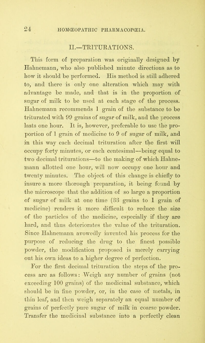 II.—TRITURATIONS. This form of preparation was originally designed by Hahnemann, who also published minute directions as to how it should be performed. His method is still adhered to, and there is only one alteration which may with advantage be made, and that is in the proportion of sugar of milk to be used at each stage of the process. Hahnemann recommends 1 grain of the substance to be triturated with 99 grains of sugar of milk, and the process lasts one hour. It is, however, preferable to use the pro- portion of 1 grain of medicine to 9 of sugar of milk, and in this way each decimal trituration after the first will occupy forty minutes, or each centesimal—being equal to two decimal triturations—to the making of which Hahne- mann allotted one hour, will now occupy one hour and twenty minutes. The object of this change is chiefly to insure a more thorough preparation, it being found by the microscope that the addition of so large a proportion of sugar of milk at one time (33 grains to 1 grain of medicine) renders it more difficult to reduce the size of the particles of the medicine, especially if they are hard, and thus deteriorates the value of the trituration. Since Hahnemann avowedly invented his process for the purpose of reducing the drug to the finest possible powder, the modification proposed is merely carrying out his own ideas to a higher degree of perfection. For the first decimal trituration the steps of the pro- cess are as follows: Weigh any number of grains (not exceeding 100 grains) of the medicinal substance, which should be in fine powder, or, in the case of metals, in thin leaf, and then weigh separately an equal number of grains of perfectly pure sugar of milk in coarse powder. Transfer the medicinal substance into a perfectly clean