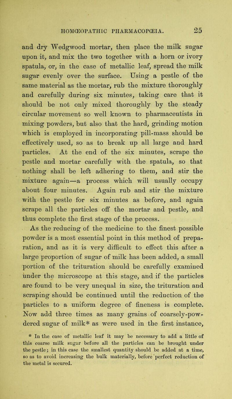 and dry Wedgwood morfcar, then place the milk sugar upon it, and mix the two together with a horn or ivory spatula, or, in the case of metallic leaf, spread the milk sugar evenly over the surface. Using a pestle of the same material as the mortar, rub the mixture thoroughly and carefully during six minutes, taking care that it should be not only mixed thoroughly by the steady circular movement so well known to pharmaceutists in mixing powders, but also that the hard, grinding motion which is employed in incorporating pill-mass should be effectively used, so as to break up all large and hard particles. At the end of the six minutes, scrape the pestle and mortar carefully with the spatula, so that nothing shall be left adhering to them, and stir the mixture again—a process which will usually occupy about four minutes. Again rub and stir the mixture with the pestle for six minutes as before, and again scrape all the particles off the mortar and pestle, and thus complete the first stage of the process. As the reducing of the medicine to the finest possible powder is a most essential point in this method of prepa- ration, and as it is very difficult to effect this after a large proportion of sugar of milk has been added, a small portion of the trituration should be carefully examined under the microscope at this stage, and if the particles are found to be very unequal in size, the trituration and scraping should be continued until the reduction of the particles to a uniform degree of fineness is complete. Now add three times as many grains of coarsely-pow- dered sugar of milk* as were used in the first instance, # In the case of metallic leaf it may be necessary to add a little of this coarse milk sugar before all the particles can be brought under the pestle; in this case the smallest quantity should be added at a time, so as to avoid increasing the bulk materially, before 'perfect reduction of the metal is secured.