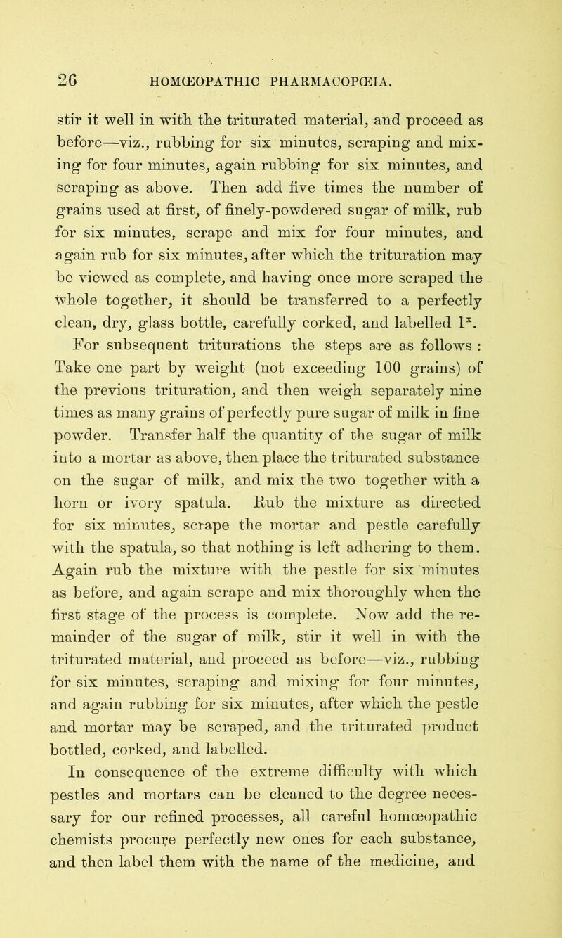 stir it well in witli the triturated material, and proceed as before—viz., rubbing for six minutes, scraping and mix- ing for four minutes, again rubbing for six minutes, and scraping as above. Then add five times the number of grains used at first, of finely-powdered sugar of milk, rub for six minutes, scrape and mix for four minutes, and again rub for six minutes, after which the trituration may be viewed as complete, and having once more scraped the whole together, it should be transferred to a perfectly clean, dry, glass bottle, carefully corked, and labelled lx. For subsequent triturations the steps are as follows : Take one part by weight (not exceeding 100 grains) of the previous trituration, and then weigh separately nine times as many grains of perfectly pure sugar of milk in fine powder. Transfer half the quantity of the sugar of milk into a mortar as above, then place the triturated substance on the sugar of milk, and mix the two together with a horn or ivory spatula. Rub the mixture as directed for six minutes, scrape the mortar and pestle carefully with the spatula, so that nothing is left adhering to them. Again rub the mixture with the pestle for six minutes as before, and again scrape and mix thoroughly when the first stage of the process is complete. Now add the re- mainder of the sugar of milk, stir it well in with the triturated material, and proceed as before—viz., rubbing for six minutes, scraping and mixing for four minutes, and again rubbing for six minutes, after which the pestle and mortar may be scraped, and the triturated product bottled, corked, and labelled. In consequence of the extreme difficulty with which pestles and mortars can be cleaned to the degree neces- sary for our refined processes, all careful homoeopathic chemists procure perfectly new ones for each substance, and then label them with the name of the medicine, and