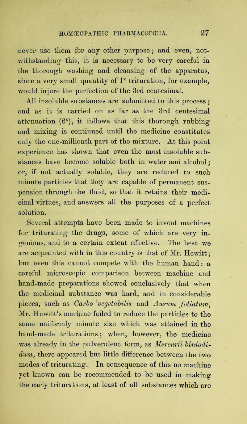 never use them for any other purpose; and even, not- withstanding this, it is necessary to be very careful in the thorough washing and cleansing of the apparatus, since a very small quantity of lx trituration, for example, would injure the perfection of the 3rd centesimal. All insoluble substances are submitted to this process; and as it is carried on as far as the 3rd centesimal attenuation (6X), it follows that this thorough rubbing and mixing is continued until the medicine constitutes only the one-millionth part of the mixture. At this point experience has shown that even the most insoluble sub- stances have become soluble both in water and alcohol; or, if not actually soluble, they are reduced to such minute particles that they are capable of permanent sus- pension through the fluid, so that it retains their medi- cinal virtues, and answers all the purposes of a perfect solution. Several attempts have been made to invent machines for triturating the drugs, some of which are very in- genious, and to a certain extent effective. The best we are acquainted with in this country is that of Mr. Hewitt; but even this cannot compete with the human hand: a careful microscopic comparison between machine and hand-made preparations showed conclusively that when the medicinal substance was hard, and in considerable pieces, such as Garbo vegetabilis and Aurum foliatum, Mr. Hewitt's machine failed to reduce the particles to the same uniformly minute size which was attained in the hand-made triturations; when, however, the medicine was already in the pulverulent form, as Mercurii biniodi- dum, there appeared but little difference between the two modes of triturating. In consequence of this no machine yet known can be recommended to be used in making the early triturations, at least of all substances which are