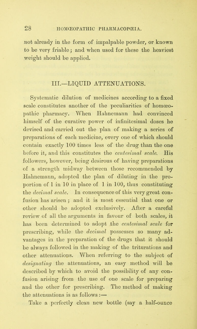 not already in the form of impalpable powder, or known to be very friable; and when used for these the heaviest weight should be applied. III.—LIQUID ATTENUATIONS. Systematic dilution of medicines according to a fixed scale constitutes another of the peculiarities of homoeo- pathic pharmacy. When Hahnemann had convinced himself of the curative power of infinitesimal doses he devised and carried out the plan of making a series of preparations of each medicine, every one of which should contain exactly 100 times less of the drug than the one before it, and this constitutes the centesimal scale. His followers, however, being desirous of having preparations of a strength midway between those recommended by Hahnemann, adopted the plan of diluting in the pro- portion of 1 in 10 in place of 1 in 100, thus constituting the decimal scale. In consequence of this very great con- fusion has arisen ; and it is most essential that one or other should be adopted exclusively. After a careful review of all the arguments in favour of both scales, it has been determined to adopt the centesimal scale for prescribing, while the decimal possesses so many ad- vantages in the preparation of the drugs that it should be always followed in the making of the triturations and other attenuations. When referring to the subject of designating the attenuations, an easy method will be described by which to avoid the possibility of any con- fusion arising from the use of one scale for preparing and the other for prescribing. The method of making the attenuations is as follows :— Take a perfectly clean new bottle (say a half-ounce