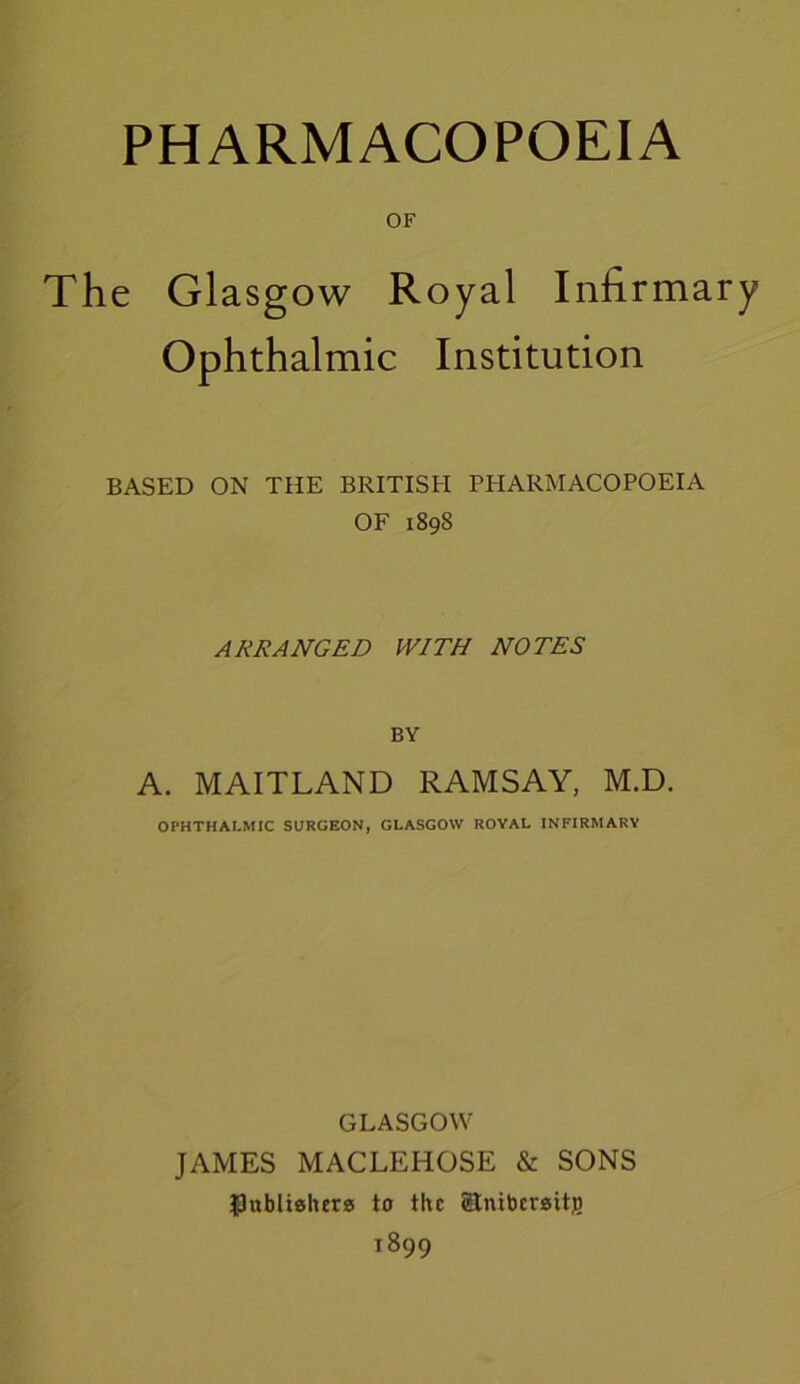 OF The Glasgow Royal Infirmary Ophthalmic Institution BASED ON THE BRITISH PHARMACOPOEIA OF 1898 ARRANGED WITH NOTES BY A. MAITLAND RAMSAY, M.D. OPHTHALMIC SURGEON, GLASGOW ROYAL INFIRMARY GLASGOW JAMES MACLEHOSE & SONS publishers to the Stnibersitj) 1899