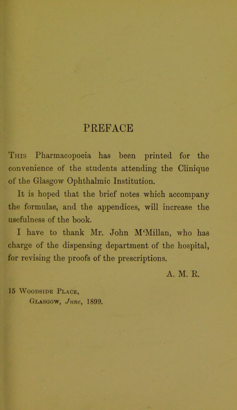 PREFACE This Pharmacopoeia has been printed for the convenience of the students attending the Clinique of the Glasgow Ophthalmic Institution. It is hoped that the brief notes which accompany the formulae, and the appendices, will increase the usefulness of the book. I have to thank Mr. John M'Millan, who has charge of the dispensing department of the hospital, for revising the proofs of the prescriptions. A. M. R. 15 Woodside Place, Glasgow, June., 1899.