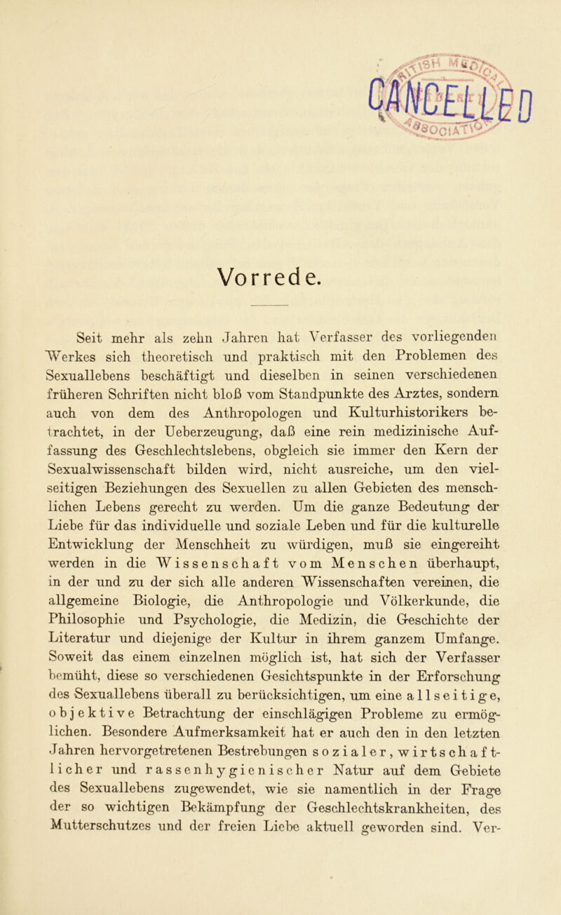 '?8Ö0IAT^ Vorrede. Seit mehr als zehn Jahren hat Verfasser des vorliegenden Werkes sich theoretisch und praktisch mit den Problemen des Sexuallebens beschäftigt und dieselben in seinen verschiedenen früheren Schriften nicht bloß vom Standpunkte des Arztes, sondern auch von dem des Anthropologen und Kulturhistorikers be- trachtet, in der Ueberzeugung, daß eine rein medizinische Auf- fassung des Geschlechtslebens, obgleich sie immer den Kern der Sexualwissenschaft bilden wird, nicht ausreiche, um den viel- seitigen Beziehungen des Sexuellen zu allen Gebieten des mensch- lichen Lebens gerecht zu werden. Um die ganze Bedeutung der Liebe für das individuelle und soziale Leben und für die kulturelle Entwicklung der Menschheit zu würdigen, muß sie eingereiht werden in die Wissenschaft vom Menschen überhaupt, in der und zu der sich alle anderen Wissenschaften vereinen, die allgemeine Biologie, die Anthropologie und Völkerkunde, die Philosophie und Psychologie, die Medizin, die Geschichte der Literatur und diejenige der Kultur in ihrem ganzem Umfange. Soweit das einem einzelnen möglich ist, hat sich der Verfasser bemüht, diese so verschiedenen Gesichtspunkte in der Erforschung des Sexuallebens überall zu berücksichtigen, um eine allseitige, objektive Betrachtung der einschlägigen Probleme zu ermög- lichen. Besondere Aufmerksamkeit hat er auch den in den letzten Jahren hervorgetretenen Bestrebungen sozialer,wirtschaft- 1 i c h e r und rassen hygienischer Natur auf dem Gebiete des Sexuallebens zugewendet, wie sie namentlich in der Frage der so wichtigen Bekämpfung der Geschlechtskrankheiten, des Mutterschutzes und der freien Liebe aktuell geworden sind. Ver-