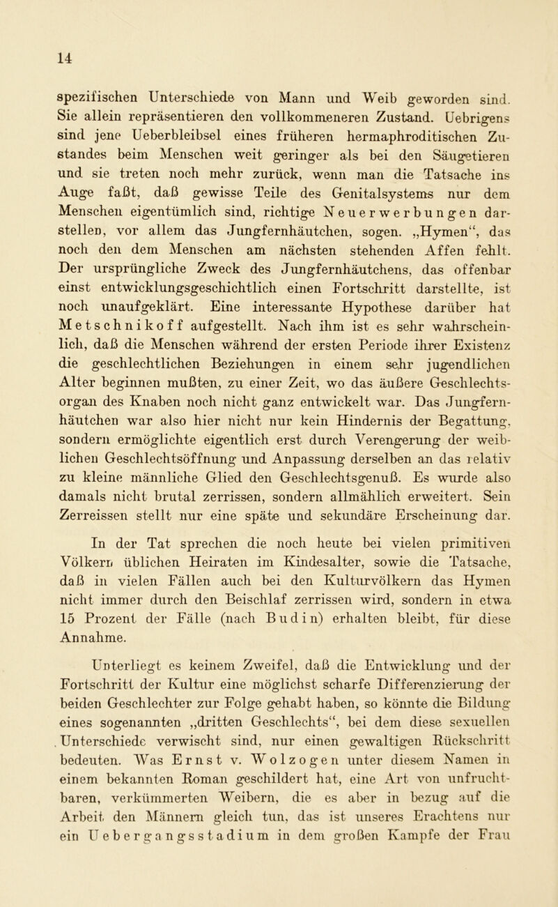 spezifischen Unterschiede von Mann und Weib geworden sind. Sie allein repräsentieren den vollkommeneren Zustand. Uebrigens sind jene Ueberbleibsel eines früheren hermaphroditischen Zu- standes beim Menschen weit geringer als bei den Säugetieren und sie treten noch mehr zurück, wenn man die Tatsache ins Auge faßt, daß gewisse Teile des Genitalsystems nur dem Menschen eigentümlich sind, richtige Neuerwerbungen dar- stellen, vor allem das Jungfernhäutchen, sogen. „Hymen“, das noch den dem Menschen am nächsten stehenden Affen fehlt. Der ursprüngliche Zweck des Jungfernhäutchens, das offenbar einst entwicklungsgeschichtlich einen Fortschritt darstellte, ist noch unaufgeklärt. Eine interessante Hypothese darüber hat Metsch nikoff auf gestellt. Nach ihm ist es sehr wahrschein- lich, daß die Menschen während der ersten Periode ihrer Existenz die geschlechtlichen Beziehungen in einem sehr jugendlichen Alter beginnen mußten, zu einer Zeit, wo das äußere Geschlechts- organ des Knaben noch nicht ganz entwickelt war. Das Jungfern- häutchen war also hier nicht nur kein Hindernis der Begattung, sondern ermöglichte eigentlich erst durch Verengerung der weib- lichen Geschlechtsöffnung und Anpassung derselben an das relativ zu kleine männliche Glied den Geschlechtsgenuß. Es wurde also damals nicht brutal zerrissen, sondern allmählich erweitert. Sein Zerreissen stellt nur eine späte und sekundäre Erscheinung dar. In der Tat sprechen die noch heute bei vielen primitiven Völkern üblichen Heiraten im Kindesalter, sowie die Tatsache, daß in vielen Fällen auch bei den Kulturvölkern das Hymen nicht immer durch den Beischlaf zerrissen wird, sondern in etwa 15 Prozent der Fälle (nach Budin) erhalten bleibt, für diese Annahme. Unterliegt es keinem Zweifel, daß die Entwicklung und der Fortschritt der Kultur eine möglichst scharfe Differenzierung der beiden Geschlechter zur Folge gehabt haben, so könnte die Bildung eines sogenannten „dritten Geschlechts“, bei dem diese sexuellen Unterschiede verwischt sind, nur einen gewaltigen Rückschritt bedeuten. Was Ernst v. Wolzogen unter diesem Namen in einem bekannten Roman geschildert hat, eine Art von unfrucht- baren, verkümmerten Weibern, die es aber in bezug auf die Arbeit den Männern gleich tun, das ist unseres Erachtens nur ein Uebergangsstadium in dem großen Kampfe der Frau