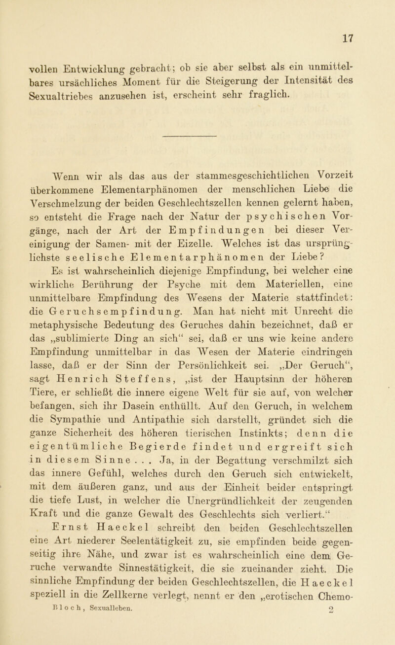 vollen Entwicklung gebracht; ob sie aber selbst als ein unmittel- bares ursächliches Moment für die Steigerung der Intensität des Sexualtriebes anzusehen ist, erscheint sehr fraglich. Wenn wir als das aus der stammesgeschichtlichen Vorzeit überkommene Elementarphänomen der menschlichen Liebe die Verschmelzung der beiden Geschlechtszellen kennen gelernt haben, so entsteht die Frage nach der Natur der psychischen Vor- gänge, nach der Art der Empfindungen bei dieser Ver- einigung der Samen- mit der Eizelle. Welches ist das ursprüng- lichste seelische Elementarphänomen der Liebe ? Es ist wahrscheinlich diejenige Empfindung, bei welcher eine wirkliche Berührung der Psyche mit dem Materiellen, eine unmittelbare Empfindung des Wesens der Materie stattfindet: die Geruchsempfindung. Man hat nicht mit Unrecht die metaphysische Bedeutung des Geruches dahin bezeichnet, daß er das „sublimierte Ding an sich“ sei, daß er uns wie keine andere Empfindung unmittelbar in das Wesen der Materie eindringen lasse, daß er der Sinn der Persönlichkeit sei. ,,Der Geruch“, sagt Henrich Steffens, „ist der Hauptsinn der höheren Tiere, er schließt die innere eigene Welt für sie auf, von welcher befangen, sich ihr Dasein enthüllt. Auf den Geruch, in welchem die Sympathie und Antipathie sich darstellt, gründet sich die ganze Sicherheit des höheren tierischen Instinkts; denn die eigentümliche Begierde findet und ergreift sich in diesem Sinne. . . Ja, in der Begattung verschmilzt sich das innere Gefühl, welches durch den Geruch sich entwickelt, mit dem äußeren ganz, und aus der Einheit beider entspringt die tiefe Lust, in welcher die Unergründlichkeit der zeugenden Kraft und die ganze Gewalt des Geschlechts sich verliert.“ Ernst Haeckel schreibt den beiden Geschlechtszellen eine Art niederer Seelentätigkeit zu, sie empfinden beide gegen- seitig ihre Nähe, und zwar ist es wahrscheinlich eine dem Ge- rüche verwandte Sinnestätigkeit, die sie zueinander zieht. Die sinnliche Empfindung der beiden Geschlechtszellen, die Haeckel speziell in die Zellkerne verlegt, nennt er den „erotischen Chemo- Bloch, Sexualleben. o