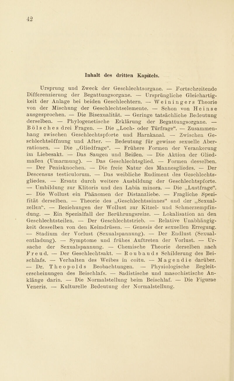 Inhalt des dritten Kapitels. Ursprung und Zweck der Geschlechtsorgane. — Fortschreitende Differenzierung der Begattungsorgane. — Ursprüngliche Gleichartig- keit der Anlage bei beiden Geschlechtern. — Weiningers Theorie von der Mischung der Geschlechtselemente. — Schon von Heinse ausgesprochen. — Die Bisexualität. — Geringe tatsächliche Bedeutung derselben. — Phylogenetische Erklärung der Begattungsorgane. — Boise h es drei Fragen. — Die „Loch- oder Türfrage“. — Zusammen- hang zwischen Geschlechtspforte und Harnkanal. — Zwischen Ge- schlechtsöffnung und After. — Bedeutung für gewisse sexuelle Aber- rationen. — Die ,,Gliedfrage“. — Frühere Formen der Verankerung im Liebesakt. — Das Saugen und Beißen. — Die Aktion der Glied- maßen (Umarmung). —- Das Geschlechtsglied. — Formen desselben. — Der Penisknochen. — Die freie Natur des Mannesgliedes. — Der Descensus testiculorum. — Das weibliche Rudiment des Geschlechts- gliedes. — Ersatz durch weitere Ausbildung der Geschlechtspforte. — Umbildung zur Klitoris und den Labia minora. — Die „Lustfrage“. — Die Wollust ein Phänomen der Distanzliebe. — Fragliche Spezi- fität derselben. — Theorie des „Geschlechtssinnes“ und der „Sexual- zellen“. — Beziehungen der Wollust zur Kitzel- und Schmerzempfin- dung. — Ein Spezialfall der Berührungsreize. — Lokalisation an den Geschlechtsteilen. — Der Geschlechtstrieb. — Relative Unabhängig- keit desselben von den Keimdrüsen. — Genesis der sexuellen Erregung. — Stadium der Vorlust (Sexualspannung). — Der Endlust (Sexual- entladung). — Symptome und frühes Auftreten der Vorlust. — Ur- sache der Sexualspannung. — Chemische Theorie derselben nach Freud. — Der Geschlechtsakt. — Roubauds Schilderung des Bei- schlafs. — Verhalten des Weibes in coitu. — Magendie darüber. — Dr. Tlieopolds Beobachtungen. — Physiologische Begleit- erscheinungen des Beischlafs. — Sadistische und masochistische An- klänge darin. — Die Normalstellung beim Beischlaf. — Die Figurae Veneris. — Kulturelle Bedeutung der Normalstellung.