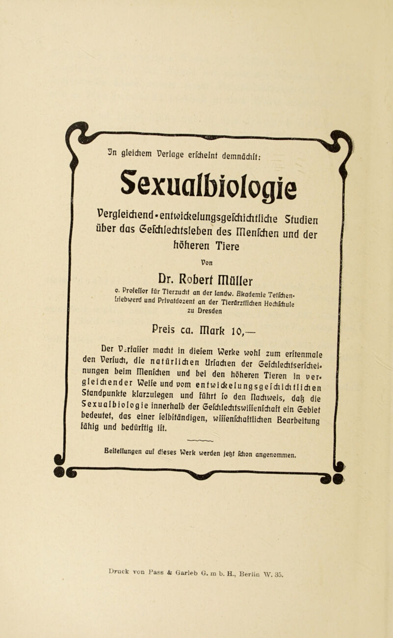 3n gleichem Perlage erfchelnt demnächli; Sexualbiologie Pergieichend-enfwickelungsgefchidiiiiche Studien über das Gefchledifsieben des menfchen und der höheren Tiere Dr. Roberf müder o. Profeflor für Tierzucht an der landw. Akademie Teffchen- biebwerd und Privatdozenf an der Tierärztlichen Hochfrftule zu Dresden Preis ca. mark 10,— Der P-rfaiter macht in dietem Werbe wohl zum eritenmale den Perluch, die natürlichen Machen der Sefchlechfserichei. nungen beim menidien und bei den höheren Tieren in »er. gleichender Weiie und uom enfwidteiungsgeichichtlidien Standpunkte blarzuiegen und führt fo den nachweis, da& die Sexualbtologie innerhalb der Sefchlechfswifienfchaft ein Gebiet bedeutet, das einer felbitändigen, wiffenfchaftlichen Bearbeitung fähig und bedürftig ift. Bettetlungen out dieses Werk werden iefjl Hion angenommen. —“—■——— Druck von Pass & Garleb G. m b. H., Berlin AV. 35.