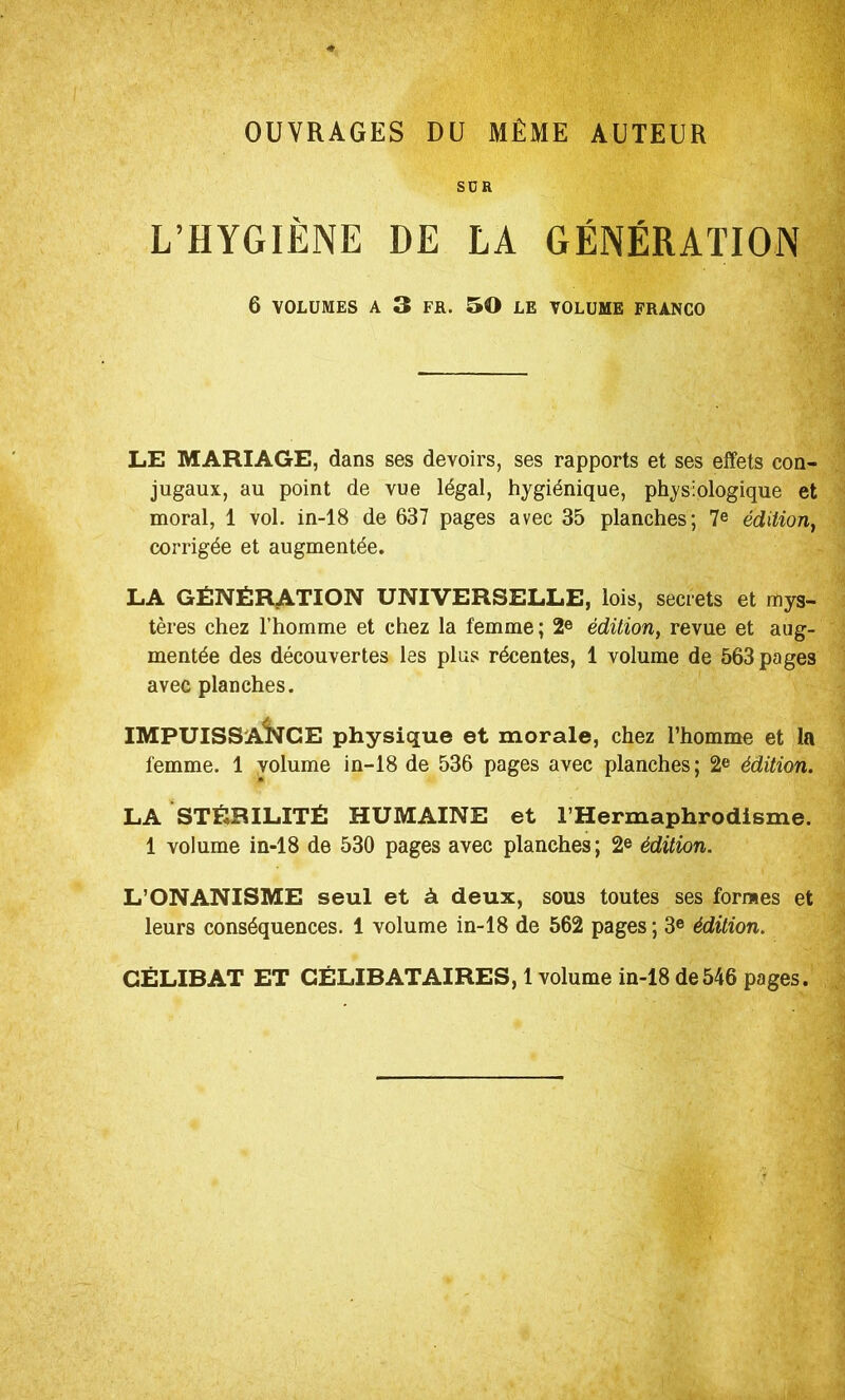 OUVRAGES DU MÊME AUTEUR SCR L’HYGIÈNE DE LA GÉNÉRATION 6 VOLUMES A 3 FR. 50 LE VOLUME FRANCO LE MARIAGE, dans ses devoirs, ses rapports et ses effets con- jugaux, au point de vue légal, hygiénique, physiologique et moral, 1 vol. in-18 de 637 pages avec 35 planches; édition, corrigée et augmentée. LA Génération universelle, lois, secrets et mys- tères chez l’homme et chez la femme; 2® édition, revue et aug- mentée des découvertes les plus récentes, 1 volume de 563 pages avec planches. IMPUISSANCE physique et morale, chez l’homme et la femme. 1 volume in-18 de 536 pages avec planches ; 2® édition. LA STÉRILITÉ HUMAINE et l’Hermaphrodisme. 1 volume in-18 de 530 pages avec planches; 2® édition. L’ONANISME seul et à deux, sous toutes ses formes et leurs conséquences. 1 volume in-18 de 562 pages ; 3® édition. CÉLIBAT ET CÉLIBATAIRES, 1 volume in-18 de546 pages.