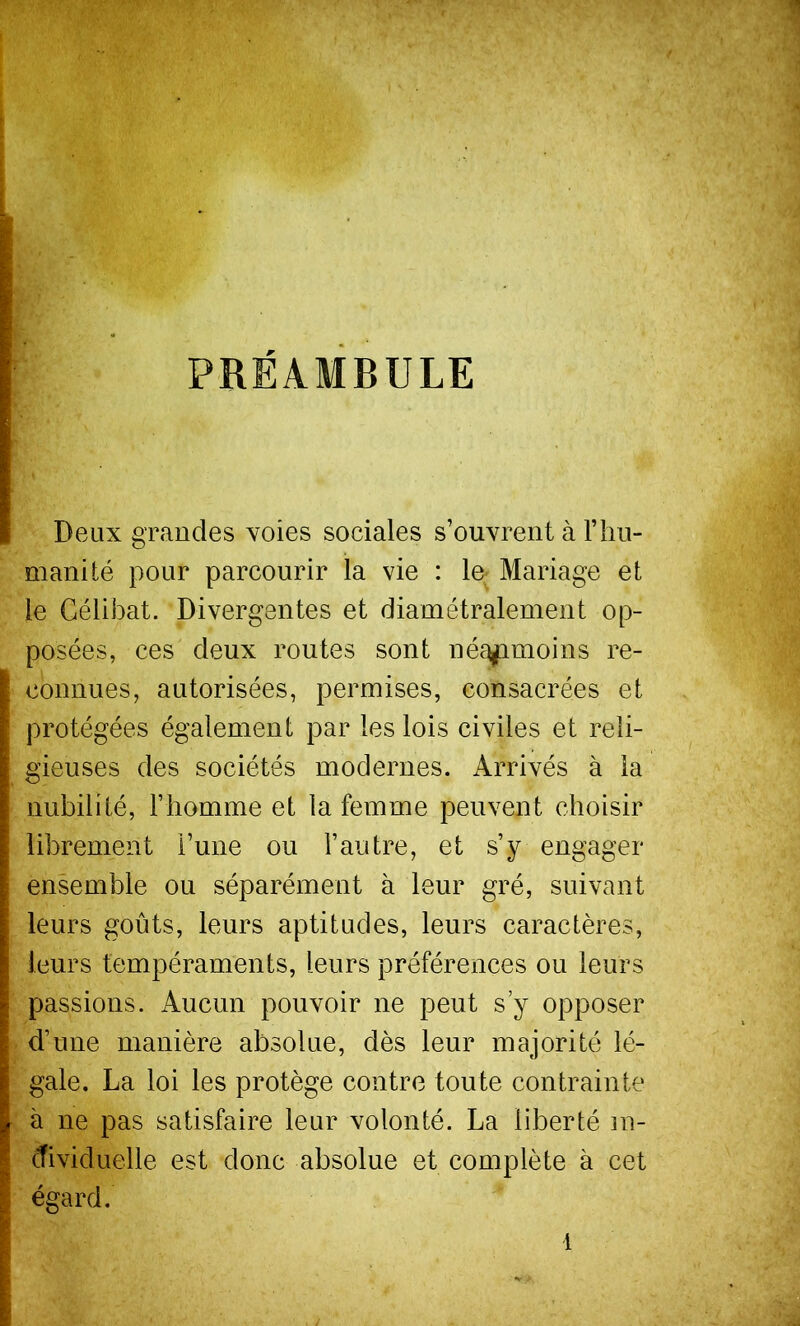 PRÉAMBULE i f Deux grandes voies sociales s’ouvrent à Tliu- manité pour parcourir la vie : le-Mariage et le Célibat. Divergentes et diamétralement op- posées, ces deux routes sont né^^moins re- connues, autorisées, permises, consacrées et ^ protégées également par les lois civiles et reli- I gieuses des sociétés modernes. Arrivés à la ( nubilité, l’homme et la femme peuvent choisir L I librement l’une ou l’autre, et s’y engager I ensemble ou séparément à leur gré, suivant l leurs goûts, leurs aptitudes, leurs caractères, ^ leurs tempéraments, leurs préférences ou leurs r passions. Aucun pouvoir ne peut s y opposer I d’une manière absolue, dès leur majorité lé- I gale. La loi les protège contre toute contrainte I à ne pas satisfaire leur volonté. La liberté in- ctividuelle est donc absolue et complète à cet ■ égard.