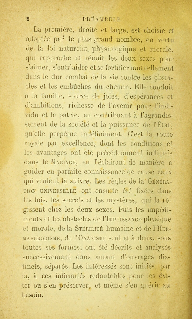 La première, droite et large, est choisie et adoptée par le plus grand nombre, en vertu de la loi natureilOi, physiologique et morale, (pu rapproche et réunit les deux sexes pour s'aimer, s’entr aider et se fortifier mutuellement dans le dur combat de la vie contre les obsta- cles et les embûches du chemin. Elle conduit à la famille, source de joies, d’espérances et d’ambitions, richesse de l’avenir pour l’indi- vidu et la patrie, en contribuant à l’agrandis- sement de la société et la puissance de l’État, qu’elle perpétue indéfiniment. C’est la route royale par excellence, dont les conditions et les avantages ont été précédemment indiqués dans le Mariage, en féclairant de manière à guider en parfaite connaissance de cause ceux qui veulent la suivre. Les règles de la Généra- tion UNIVERSELLE oiit eiisuite été fixées dans les lois, les secrets et les mystères, qui la ré- gissent chez les deux sexes. Puis les impédi- ments et les obstacles de flMPuissANCE physique et morale, delà Stérilité humaine et de THer- MAPHRODisME, de FOnanisme seul et à deux, sous toutes ses formes, ont été décrits et analysés successivement dans autant d’ouvrages dis- tincts, séparés. Les intéressés sont initiés, par là, à ces infirmités redoutables pour les évi- ter ou s’en préserver, et meme s’en guérir au besoin.