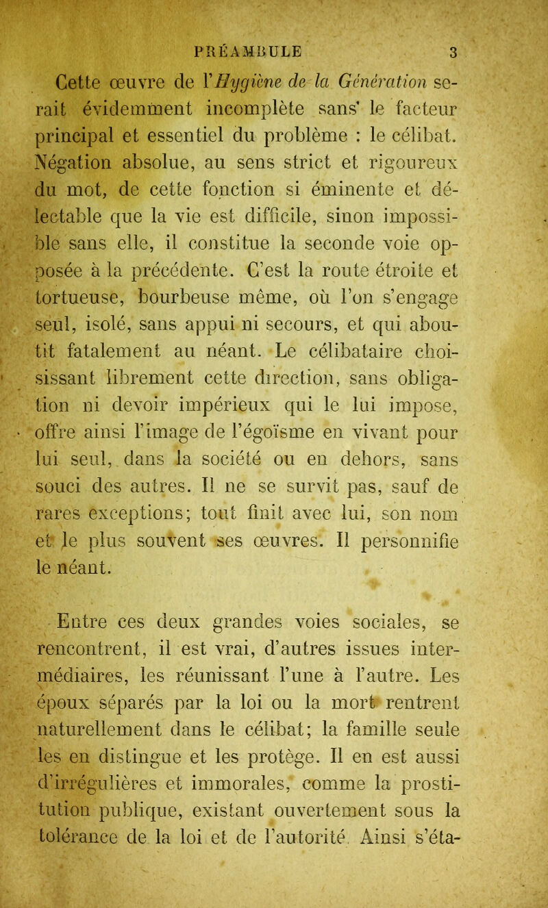 Cette œuvre de XHygime de la Génération se- rait évidemiiient incomplète sans’ le facteur principal et essentiel du problème : le célibat. Négation absolue, au sens strict et rigoureux du mot, de cette fonction si éminente et dé- lectable que la vie est difficile, sinon impossi- ble sans elle, il constitue la seconde voie op- posée à la précédente. C’est la route étroite et tortueuse, bourbeuse même, où l’on s’engage seul, isolé, sans appui ni secours, et qui abou- tit fatalement au néant. Le célibataire choi- sissant librement cette direction, sans obliga- tion ni devoir impérieux qui le lui impose, offre ainsi l’image de fégoïsme en vivant pour lui seul, dans la société ou en dehors, sans souci des autres. Il ne se survit pas, sauf de rares exceptions; tout finit avec lui, son nom et Je plus souvent ses œuvres. Il personnifie le néant. Entre ces deux grandes voies sociales, se rencontrent, il est vrai, d’autres issues inter- médiaires, les réunissant rune à l’autre. Les époux séparés par la loi ou la mort rentrent naturellement dans le célibat; la famille seule les en distingue et les protège. Il en est aussi d’irrégulières et immorales, comme la prosti- tution publique, existant ouvertement sous la tolérance de la loi et de l’autorité, Ainsi s’éta-