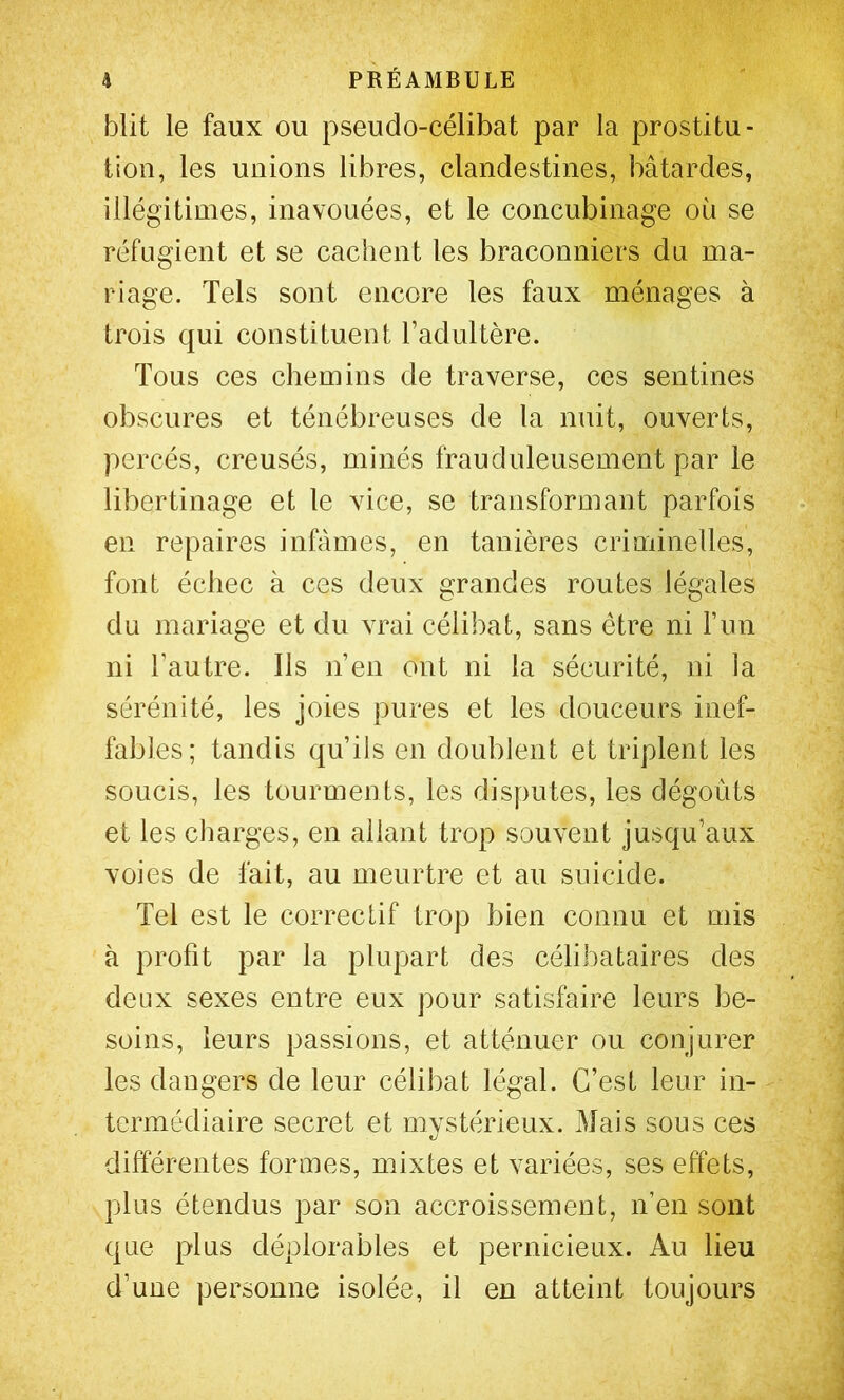 blit le faux ou pseudo-célibat par la prostitu- tion, les unions libres, clandestines, bâtardes, illégitimes, inavouées, et le concubinage où se réfugient et se cachent les braconniers du ma- riage. Tels sont encore les faux ménages à trois qui constituent l’adultère. Tous ces chemins de traverse, ces sentines obscures et ténébreuses de la nuit, ouverts, percés, creusés, minés frauduleusement par le libertinage et le vice, se transformant parfois en repaires infâmes, en tanières criminelles, font échec à ces deux grandes routes légales du mariage et du vrai célibat, sans être ni l’im ni l’autre. Ils n’en ont ni la sécurité, ni la sérénité, les joies pures et les douceurs inef- fables; tandis qu’ils en doublent et triplent les soucis, les tourmen ts, les disputes, les dégoûts et les charges, en allant trop souvent jusqu’aux voies de fait, au meurtre et au suicide. Tel est le correctif trop bien connu et mis à profit par la plupart des célibataires des deux sexes entre eux pour satisfaire leurs be- soins, leurs passions, et atténuer ou conjurer les dangers de leur célibat légal. C’est leur in- termédiaire secret et mystérieux. Mais sous ces différentes formes, mixtes et variées, ses effets, plus étendus par son accroissement, n’en sont que plus déplorables et pernicieux. Au lieu d’une personne isolée, il en atteint toujours