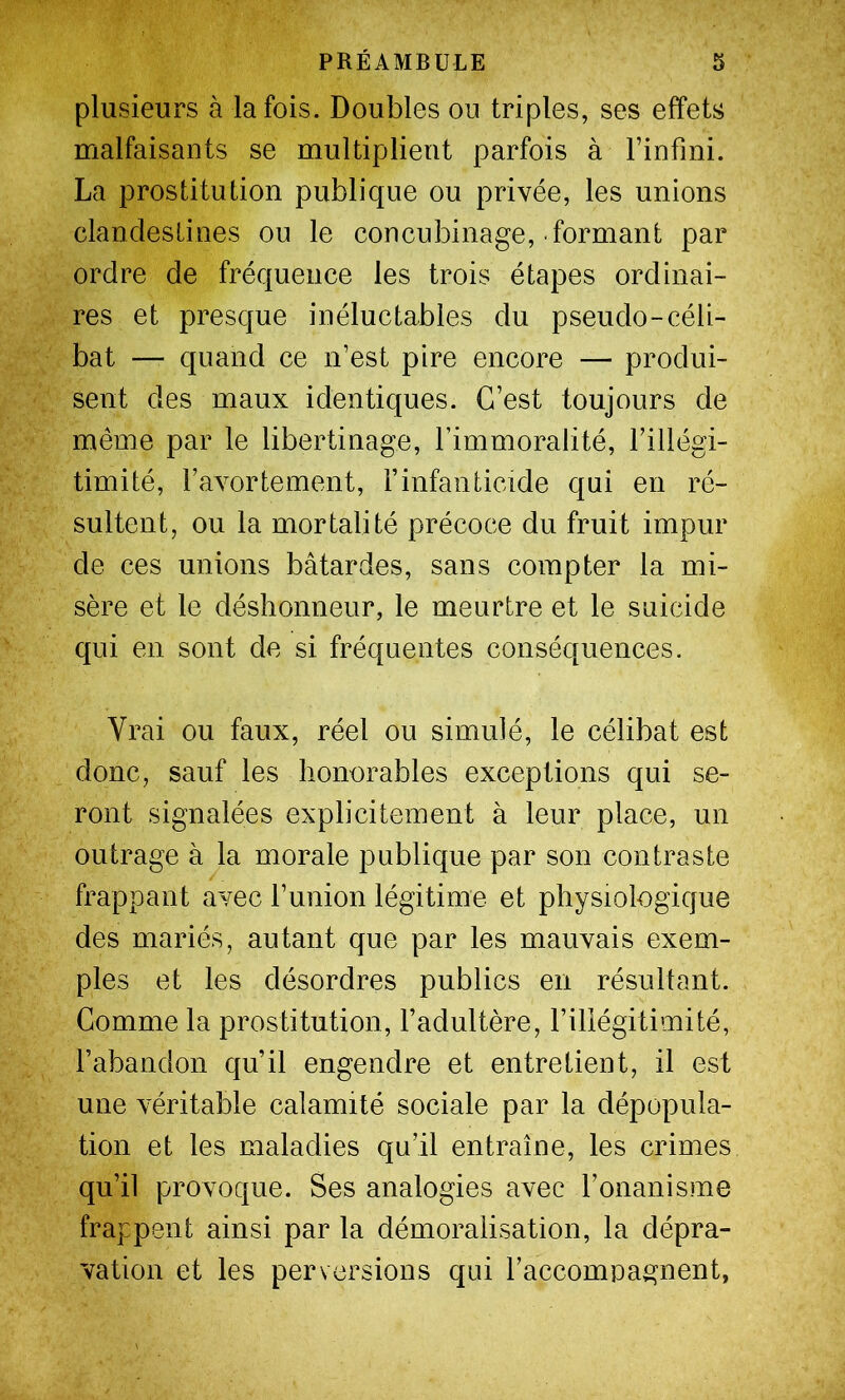 plusieurs à la fois. Doubles ou triples, ses effets malfaisants se multiplient parfois à Finfini. La prostitution publique ou privée, les unions clandestines ou le concubinage, formant par ordre de fréquence les trois étapes ordinai- res et presque inéluctables du pseudo-céli- bat — quand ce n’est pire encore — produi- sent des maux identiques. C’est toujours de même par le libertinage, l’immoralité, l’illégi- timité, ravortement, l’infanticide qui en ré- sultent, ou la mortalité précoce du fruit impur de ces unions bâtardes, sans compter la mi- sère et le déshonneur, le meurtre et le suicide qui en sont de si fréquentes conséquences. Vrai ou faux, réel ou simulé, le célibat est donc, sauf les honorables exceptions qui se- ront signalées explicitement à leur place, un outrage à la morale publique par son contraste frappant avec l’union légitime et physiologique des mariés, autant que par les mauvais exem- ples et les désordres publics en résultant. Gomme la prostitution, l’adultère, l’illégitimité, l’abandon qu’il engendre et entretient, il est une véritable calamité sociale par la dépopula- tion et les maladies qu’il entraîne, les crimes qu’il provoque. Ses analogies avec l’onanisme frappent ainsi par la démoralisation, la dépra- vation et les perversions qui raccompagnent,