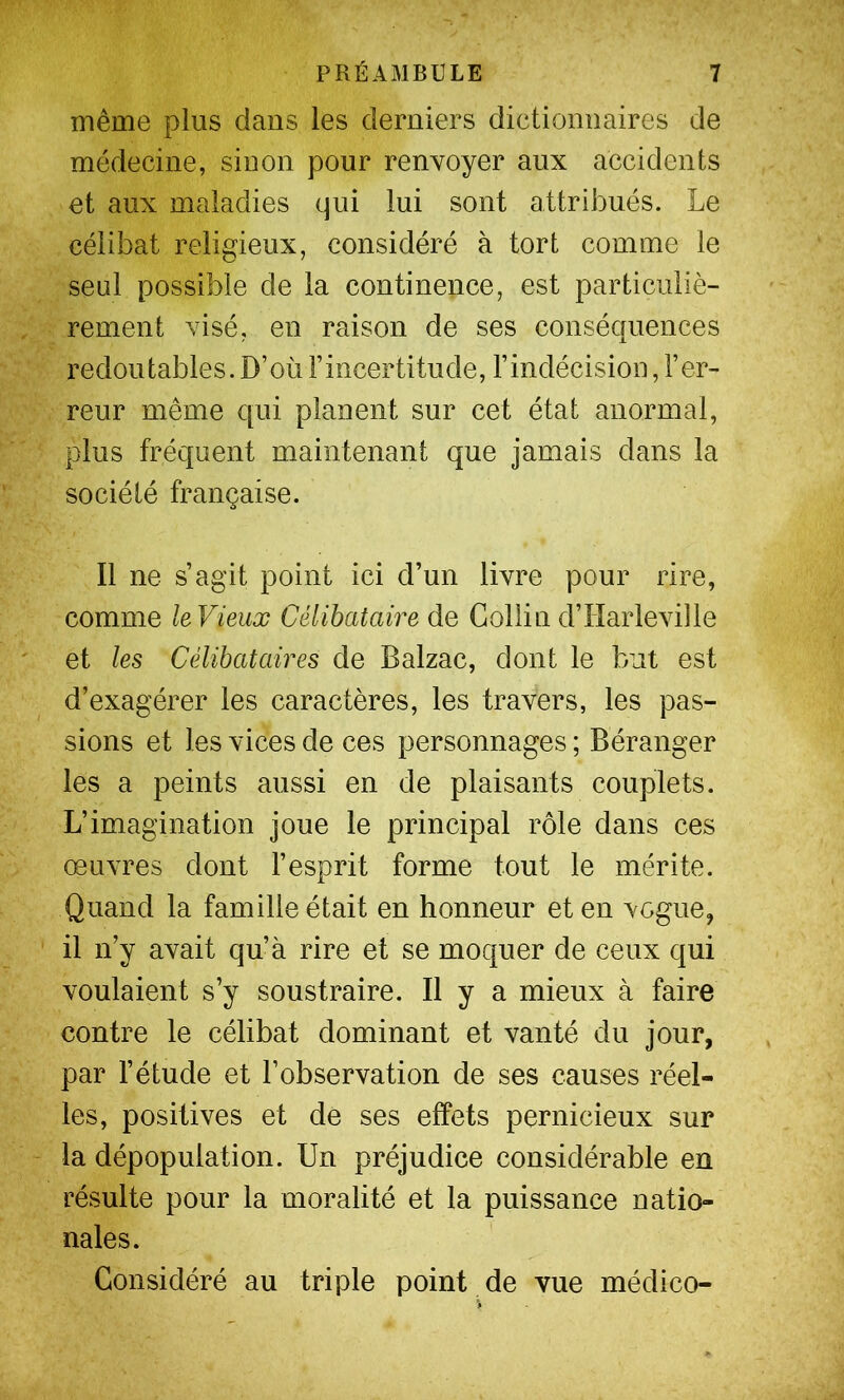 même plus dans les derniers dictionnaires de médecine, sinon pour renvoyer aux accidents et aux maladies qui lui sont attribués. Le célibat religieux, considéré à tort comme le seul possible de la continence, est particuliè- rement visé, en raison de ses conséquences redoutables. D’où l’incertitude, l’indécision, l’er- reur même qui planent sur cet état anormal, plus fréquent maintenant que jamais dans la société française. Il ne s’agit point ici d’un livre pour rire, comme leVieux Célibataire de Collin d’Harleville et les Célibataires de Balzac, dont le but est d’exagérer les caractères, les travers, les pas- sions et les vices de ces personnages ; Béranger les a peints aussi en de plaisants couplets. L’imagination joue le principal rôle dans ces œuvres dont l’esprit forme tout le mérite. Quand la famille était en honneur et en vogue, il n’y avait qu’à rire et se moquer de ceux qui voulaient s’y soustraire. Il y a mieux à faire contre le célibat dominant et vanté du jour, par l’étude et l’observation de ses causes réel- les, positives et de ses effets pernicieux sur la dépopulation. Un préjudice considérable en résulte pour la moralité et la puissance natio- nales. Considéré au triple point de vue médico-