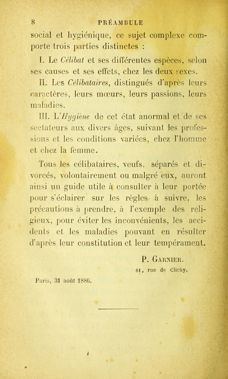 social et hygiénique, ce sujet complexe com- porte trois parties distinctes : I. Le Célibat et ses différentes espèces, selon ses causes et ses effets, chez les deux sexes. II. Les Célibataires, distingués d’après leurs caractères, leurs mœurs, leurs passions, leurs maladies. ni. L’Hygiène de cet état anormal et de ses sectateurs aux divers âges, suivant les profes- sions et les conditions variées, chez l’homme et chez la femme. Tous les célibataires, veufs, séparés et di- vorcés, volontairement ou malgré eux, auront ainsi un guide utile à consulter à leur portée pour s’éclairer sur les règles à suivre, les précautions à prendre, à l’exemple des reli- gieux, pour éviter les inconvénients, les acci- dents et les maladies pouvant en résulter d’après leur constitution et leur tempérament. P. Garxier. 61, rae de Clichy. Paris, 31 août 1886. i