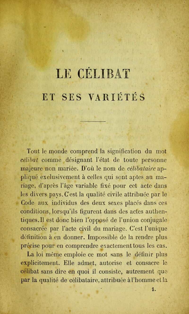 ET SES VARIÉTÉS Tout le monde comprend la signification du mot célibat comme désignant l’état de toute personne majeure non mariée. D’où le nom de célibataire ap- pliqué exclusivement à celles qui sont aptes au ma- riage, d’après l’âge variable fixé pour cet acte dans les divers pays. C’est la qualité civile attribuée par le Code aux individus des deux sexes placés dans ces conditions, lorsqu’ils figurent dans des actes authen- tiques. Il est donc bien l’opposé de l’union conjugale consacrée par l’acte civil du mariage. C’est l’unique définition à en donner. Impossible de la rendre plus précise pour en comprendre exactement tous les cas. La loi meme emploie ce mot sans le définir plus explicitement. Elle admet, autorise et consacre le célibat sans dire en quoi il consiste, autrement que par la qualité de célibataire, attribuée à l’homme et la