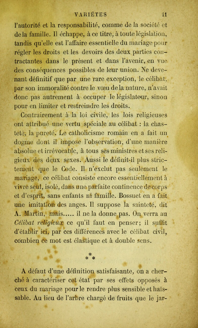 l’autorité et la responsabilité, comme de la société et delà famille. Il échappe, à ce titre, à toute législation, tandis qu’elle est l’affaire essentielle du mariage pour régler les droits et les devoirs des deux parties con- tractantes dans le présent et dans l’avenir, en vue des conséquences possibles de leur union. Ne deve- nant définitif que par une rare exception, le célibat, par son immoralité contre le vœu delà nature, n’avait donc pas autrement à occuper le législateur, sinon pour en limiter et restreindre les droits. Contrairement à la loi civile, les lois religieuses ont attribué une vertu spéciale au célibat : la chas- teté, la pureté. Le catholicisme romain en a fait un^ dogme dont il impose l’observation, d’une manière absolue et irrévocable, à tous ses ministres et ses reli- gieux des deux sexes. Aussi le définit-il plus stric- tement que le Code. Il n’exclut pas seulement le mariage, ce célibat consiste encore essentiellement à vivre seul, isolé, dans une parfaite continence de corps et d’esprit, sans enfants ni famille. Bossuet en a fait une imitation des anges. Il suppose la sainteté, dit A. Martin, mais il ne la donne pas. On verra au Célibat religieux ce qu’il faut en penser; il suffit d’établir ici, par ces différences avec le célibat civil, combien ce mot est élastique et à double sens. * * * A défaut d’une définition satisfaisante, on a cher- ché à caractériser cet état par ses effets opposés à ceux du mariage pour le rendre plus sensible et haïs- sable. Au lieu de l’arbre chargé de fruits que le jar-