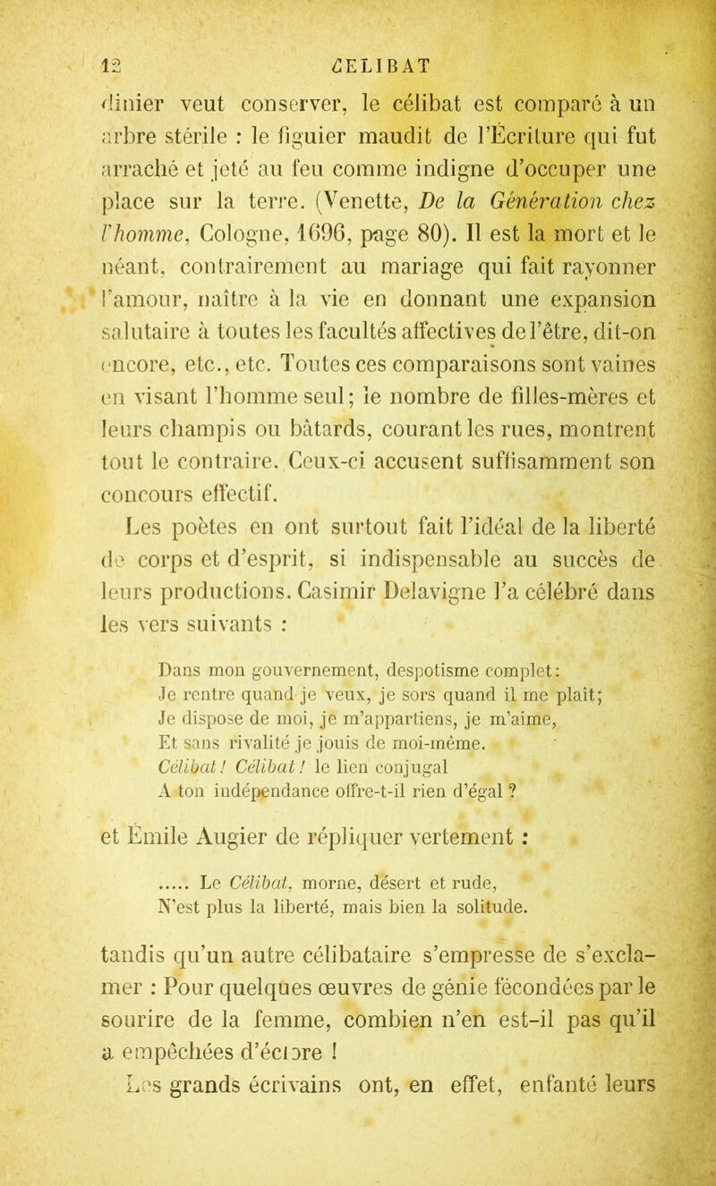 rünier veut conserver, le célibat est comparé à un arbre stérile : le figuier maudit de l’Écriture qui fut arraché et jeté au feu comme indigne d’occuper une place sur la terre. (Venette, De la Génération chez l'homme, Cologne, 1696, page 80). Il est la mort et le néant, contrairement au mariage qui fait rayonner l’amour, naître à la vie en donnant une expansion salutaire à toutes les facultés affectives de l’être, dit-on encore, etc., etc. Toutes ces comparaisons sont vaines en visant l’homme seul ; le nombre de filles-mères et leurs cliampis ou bâtards, courant les rues, montrent tout le contraire. Ceux-ci accusent suffisamment son concours effectif. f.es poètes en ont surtout fait l’idéal de la liberté de corps et d’esprit, si indispensable au succès de leurs productions. Casimir Delavigne Ta célébré dans les vers suivants : Dans mon gouvernement, despotisme complet : Je rentre quand je veux, je sors quand il me plaît; Je dispose de moi, je m’appartiens, je m’aime, Et sans rivalité je jouis de moi-même. Célibat! Célibat! le lien conjugal A ton indépendance offre-t-il rien d’égal ? et Émile Augier de répliquer vertement : Le Célibat, morne, désert et rude, N’est plus la liberté, mais bien la solitude. tandis qu’un autre célibataire s’empresse de s’excla- mer ; Pour quelques œuvres de génie fécondées par le sourire de la femme, combien n’en est-il pas qu’il a empêchées d’éciore ! Les grands écrivains ont, en effet, enfanté leurs