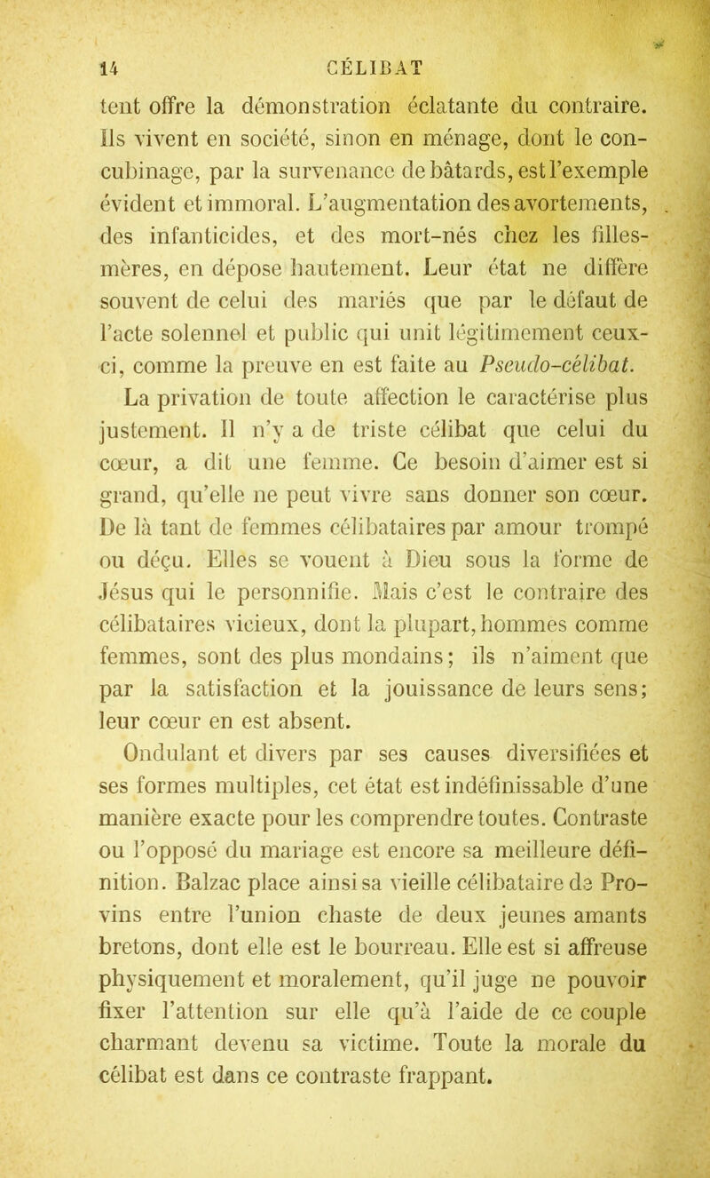 tent offre la démonstration éclatante du contraire, ils \ivent en société, sinon en ménage, dont le con- cubinage, par la survenance de bâtards, est l’exemple évident et immoral. L’augmentation des avortements, des infanticides, et des mort-nés chez les filles- mères, en dépose hautement. Leur état ne diffère souvent de celui des mariés que par le défaut de l’acte solennel et public qui unit légitimement ceux- ci, comme la preuve en est faite au Pseudo-célibat. La privation de toute affection le caractérise plus justement. 11 n’y a de triste célibat que celui du cœur, a dit une femme. Ce besoin d’aimer est si grand, qu’elle ne peut vivre sans donner son cœur. De là tant de femmes célibataires par amour trompé ou déçu. Elles se vouent à Dieu sous la forme de Jésus qui le personnifie. Mais c’est le contraire des célibataires vicieux, dont la plupart, hommes comme femmes, sont des plus mondains; ils n’aiment que par la satisfaction et la jouissance de leurs sens; leur cœur en est absent. Ondulant et divers par ses causes diversifiées et ses formes multiples, cet état est indéfinissable d’une manière exacte pour les comprendre toutes. Contraste ou l’opposé du mariage est encore sa meilleure défi- nition. Balzac place ainsi sa vieille célibataire de Pro- vins entre l’union chaste de deux jeunes amants bretons, dont elle est le bourreau. Elle est si affreuse physiquement et moralement, qu’il juge ne pouvoir fixer l’attention sur elle qu’à l’aide de ce couple charmant devenu sa victime. Toute la morale du célibat est dans ce contraste frappant.