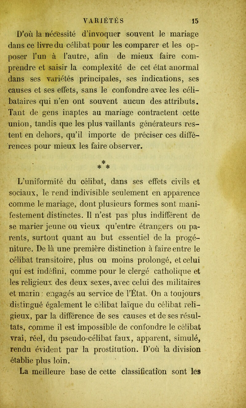 D’où la nécessité d’invoquer souvent le mariage dans ce livre du célibat pour les comparer et les op- poser l’un à l’autre, afin de mieux faire com- prendre et saisir la complexité de cet état anormal dans ses variétés principales, ses indications, ses causes et ses effets, sans le confondre avec les céli- bataires qui n’en ont souvent aucun des attributs. Tant de gens inaptes au mariage contractent cette union, tandis que les plus vaillants générateurs res- tent en dehors, qu’il importe de préciser ces diffé- rences pour mieux les faire observer. * * * L’uniformité du célibat, dans ses effets civils et sociaux, le rend indivisible seulement en apparence comme le mariage, dont plusieurs formes sont mani- festement distinctes. Il n’est pas plus indifférent de se marier jeune ou vieux qu’entre étrangers ou pa- rents, surtout quant au but essentiel de la progé- niture. De là une première distinction à faire entre le célibat transitoire, plus ou moins prolongé, et celui qui est indéfini, comme pour le clergé catholique et les religieux des deux sexes, avec celui des militaires et marin: engagés au service de l’État. On a toujours distingué également le célibat laïque du célibat reli- gieux, par la différence de ses causes et de ses résul- tats, comme il est impossible de confondre le célibat vrai, réel, du pseudo-célibat faux, apparent, simulé, rendu évident par la prostitution. D’où la division établie plus loin. La meilleure base de celte classification sont les