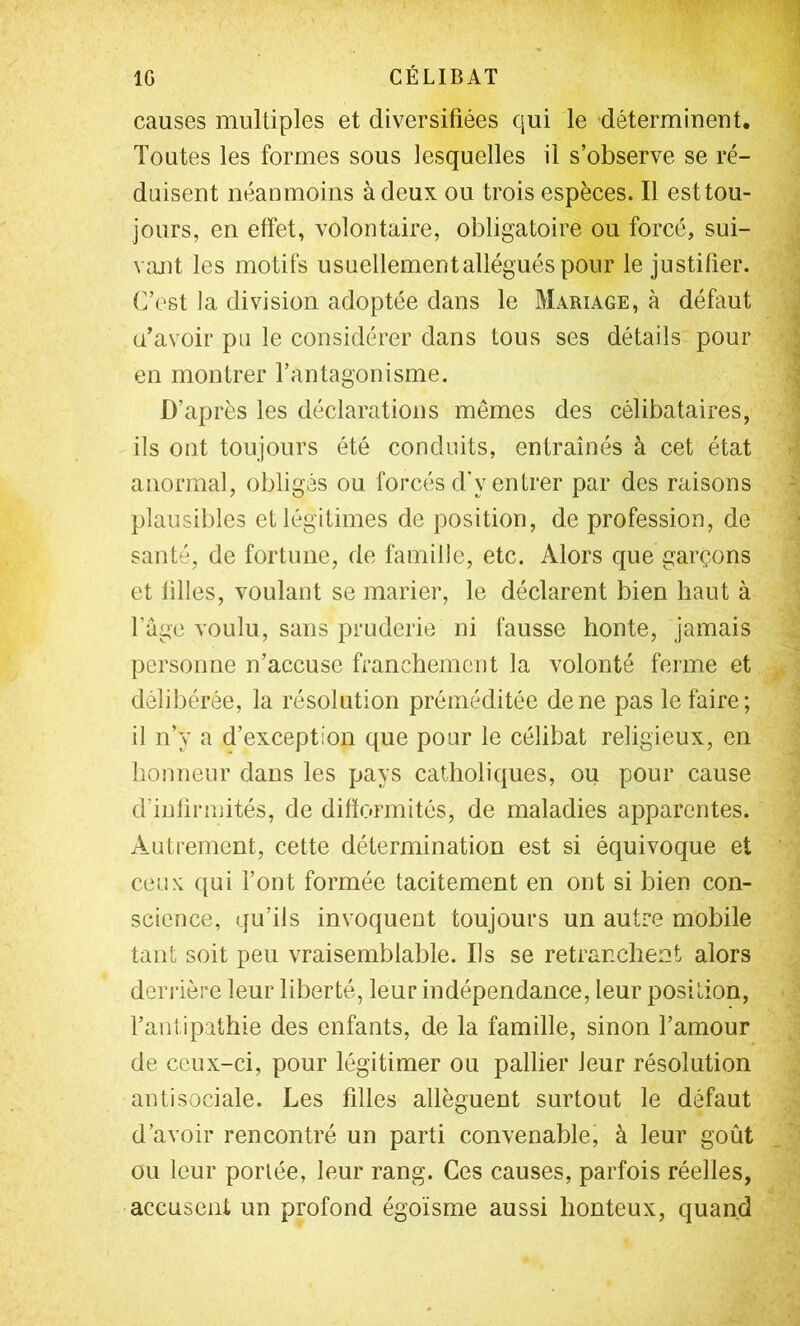 causes multiples et diversifiées qui le déterminent. Toutes les formes sous lesquelles il s’observe se ré- duisent néanmoins à deux ou trois espèces. Il est tou- jours, en effet, volontaire, obligatoire ou forcé, sui- vant les motifs usuellement allégués pour le justifier. C’est ]a division adoptée dans le Mariage, à défaut (Tavoir pu le considérer dans tous ses détails pour en montrer l’antagonisme. D’après les déclarations mêmes des célibataires, ils ont toujours été conduits, entraînés à cet état anormal, obligés ou forcés d'y entrer par des raisons plausibles et légitimes de position, de profession, de santé, de fortune, de famille, etc. Alors que garçons et filles, voulant se marier, le déclarent bien haut à l’age voulu, sans pruderie ni fausse honte, jamais personne n’accuse franchement la volonté ferme et délibérée, la résolution préméditée de ne pas le faire; il n’y a d’exception que pour le célibat religieux, en honneur dans les pays catholiques, ou pour cause d’infinnités, de difformités, de maladies apparentes. Autrement, cette détermination est si équivoque et ceux qui l’ont formée tacitement en ont si bien con- science, qu’ils invoquent toujours un autre mobile tant soit peu vraisemblable. Ils se retranchent alors derrière leur liberté, leur indépendance, leur position, l’antipathie des enfants, de la famille, sinon l’amour de ceux-ci, pour légitimer ou pallier leur résolution antisociale. Les filles allèguent surtout le défaut d’avoir rencontré un parti convenable, à leur goût ou leur portée, leur rang. Ces causes, parfois réelles, accusent un profond égoïsme aussi honteux, quand