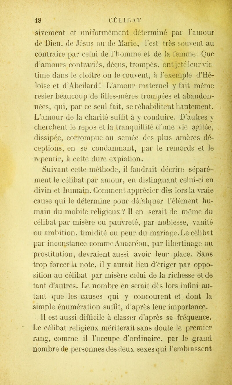 sivement et uniformément déterminé par l’amour de Dieu, de Jésus ou de Marie, l’est très souvent au contraire par celui de T homme et de la femme. Que d’amours contrariés, déçus, trompés, ont jeté leur vic- time dans le cloître ou le couvent, à l’exemple d’Hé- loïse et d’Abeilard ! L’amour maternel y fait même rester beaucoup de fdles-mères trompées et abandon- nées, qui, par ce seul fait, se réhabilitent hautement. L’amour de la charité suffit à y conduire. D’autres y cherchent le repos et la tranquillité d’une vie agitée, dissipée, corrompue ou semée des plus amères dé- ceptions, en se condamnant, par le remords et le repentir, à cette dure expiation. Suivant cette méthode, il faudrait décrire séparé- ment le célibat par amour, en distinguant celui-ci en divin et humain. Comment apprécier dès lors la vraie cause qui le détermine pour défalquer l’élément hu- main du mobile religieux? Il en serait de même du célibat par misère ou pauvreté, par noblesse, vanité ou ambition, timidité ou peur du mariage. Le célibat par inconstance comme Anacréon, par libertinage ou prostitution, devraient aussi avoir leur place. Sans trop forcer la note, il y aurait lieu d’ériger par oppo- sition au célibat par misère celui de la richesse et de tant d’autres. Le nombre en serait dès lors infini au- tant que les causes qui y concourent et dont la simple énumération suffit, d’après leur importance. Il est aussi difficile à classer d’après sa fréquence. Le célibat religieux mériterait sans doute le premier rang, comme il l’occupe d’ordinaire, par le grand nombre de personnes des deux sexes qui l’embrassent