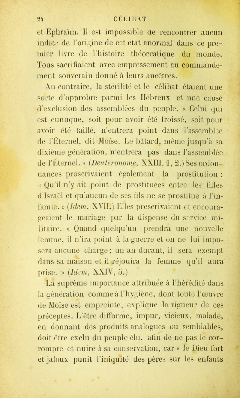 et Ephraïm. Il est impossible ae rencontrer ancuii indicj de l’origine de cet état anormal dans ce pre- mier livre de l’iiistoire tliéocralique du monde. Tous sacrifiaient avec empressement au commande- ment souverain donné à leurs ancêtres. Au contraire, la stérilité et le célibat étaient une sorte d’opprobre parmi les Hébreux et une cause d’exclusion des assemblées du peuple. « Celui qui est eunuque, soit pour avoir été froissé, soit pour avoir été taillé, n’entrera point dans l’assemblée de l’Cternel, dit Moïse. Le bâtard, même jusqu’à sa dixième génération, n’entrera pas dans l’assemblée de l’Ëternel. » (Deutéronome, XXllI, 1, 2.) Ses ordon- nances proscrivaient également la prostitution ; Qu’il n’y ait point de prostituées entre les filles d’Israël et qu'aucun de ses fils ne se prostitue à l’in- famie. » {Idem, XVII.) Elles prescrivaient et encoura- geaient le mariage par la dispense du service mi- litaire. « Quand quelqu’un prendra une nouvelle Cemme, il n’ira point à la guerre et on ne lui impo- sera aucune charge ; un an durant, il sera exempt dans sa maison et il réjouira la femme qu’il aura prise. » {Idem, XXIV, o.) La suprême importance attribuée à l’hérédité dans la génération comme à l’hygiène, dont toute l’œuvre de 3Ioïse est empreinte, explique la rigueur de ces préceptes. L’être difforme, impur, vicieux, malade, en donnant des produits analogues ou semblables, doit être exclu du peuple élu, afin de ne pas le cor- rompre et nuire à sa conservation, car « le Dieu fort et jaloux punit l’iniquité des pères sur les enfants