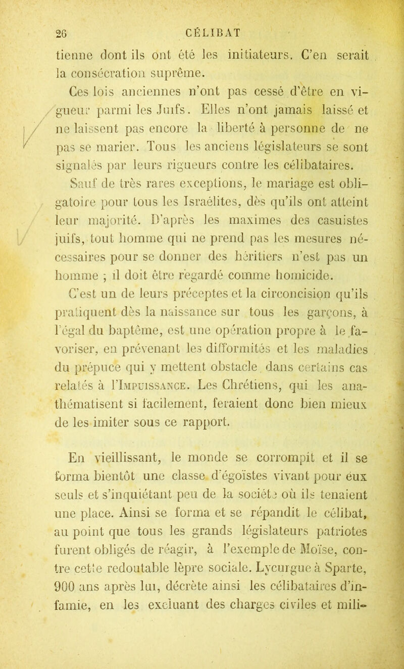 tienne dont ils ont été les initiateurs. C’en serait la consécration suprême. Ces lois anciennes n’ont pas cessé d’être en vi- /gneur parmi les Juifs. Elles n’ont jamais laissé et ne laissent pas encore la liberté à personne de ne pas se marier. Tous les anciens législateurs se sont signalés par leurs rigueurs contre les célibataires. Sauf de très rares exceptions, le mariage est obli- gatoire pour tous les Israélites, dès qu’ils ont atteint leur majorité. D’après les maximes des casuistes juifs, tout liomme qui ne prend pas les mesures né- cessaires pour se donner des héritiers n’est pas un homme ; il doit être regardé comme liomicide. C’est un de leurs préceptes et la circoncision qu’ils pratiquent dès la naissance sur tous les garçons, à l’égal du baptême, est une opération propre à le fa- voriser, en prévenant les difformités et les maladies du prépuce qui y mettent obstacle dans certains cas relatés à I’Impuissance. Les Chrétiens, qui les ana- thématisent si facilement, feraient donc bien mieux de les imiter sous ce rap[)ort. En vieillissant, le monde se corrompit et il se forma bientôt une classe d’égoïstes vivant pour eux seuls et s’inquiétant peu de la société où ils tenaient une place. Ainsi se forma et se répandit le célibat, au point que tous les grands législateurs patriotes furent obligés de réagir, à l’exemple de Moïse, con- tre cotte redoutable lèpre sociale. Lycurgue à Sparte, 900 ans après lui, décrète ainsi les célibataires d’in- famie, en les excluant des charges civiles et inili-