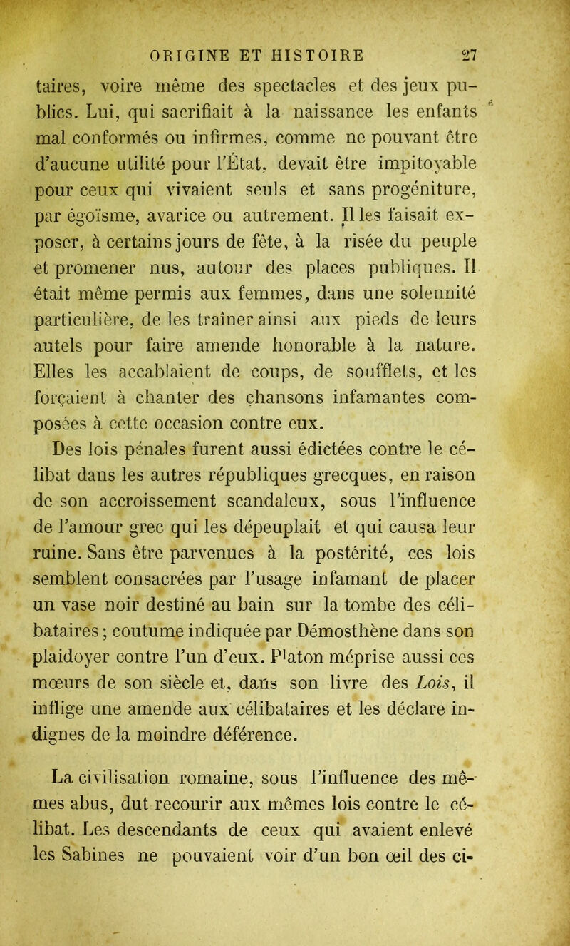 taires, voire même des spectacles et des jeux pu- blics. Lui, qui sacrifiait à la naissauce les enfants mal conformés ou infirmes, comme ne pouvant être d’aucune utilité pour l’État, devait être impitoyable pour ceux qui vivaient seuls et sans progéniture, par égoïsme, avarice ou autrement. 11 les faisait ex- poser, à certains jours de fête, à la risée du peuple et promener nus, autour des places publiques.il était même permis aux femmes, d.ans une solennité particulière, de les traîner ainsi aux pieds de leurs autels pour faire amende honorable à la nature. Elles les accablaient de coups, de soufflets, et les forçaient à chanter des chansons infamantes com- posées à cette occasion contre eux. Des lois pénales furent aussi édictées contre le cé- libat dans les autres républiques grecques, en raison de son accroissement scandaleux, sous l’influence de l’amour grec qui les dépeuplait et qui causa leur ruine. Sans être parvenues à la postérité, ces lois semblent consacrées par l’usage infamant de placer un vase noir destiné au bain sur la tombe des céli- bataires ; coutume indiquée par Démosthène dans son plaidoyer contre l’un d’eux. P>aton méprise aussi ces mœurs de son siècle et, dans son livre des Lois, il inflige une amende aux célibataires et les déclare in- dignes de la moindre déférence. La civilisation romaine, sous l’influence des mê-- mes abus, dut recourir aux mêmes lois contre le cé- libat. Les descendants de ceux qui avaient enlevé les Sabines ne pouvaient voir d’un bon œil des ci-