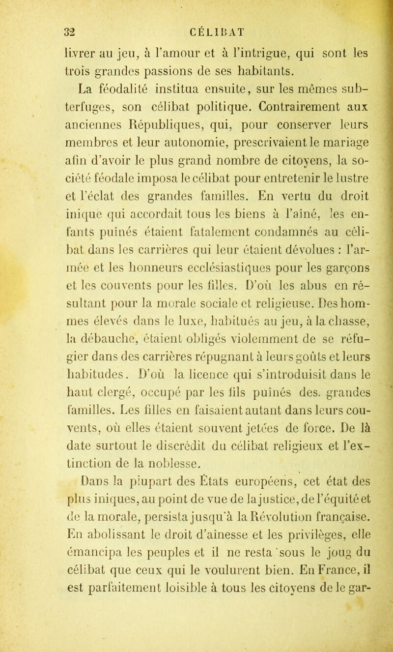 livrer au jeu, à Famour et à l’intrigue, qui sont les trois grandes passions de ses habitants. La féodalité institua ensuite, sur les mêmes sub- terfuges, son célibat politique. Contrairement aux anciennes Républiques, qui, pour conserver leurs membres et leur autonomie, prescrivaient le mariage afin d’avoir le plus grand nombre de citoyens, la so- ciété féodale imposa le célibat pour entretenir le lustre et l’éclat des grandes familles. En vertu du droit inique qui accordait tous les biens à l’aîné, les en- fants puînés étaient fatalement condamnés au céli- bat dans les carrières qui leur étaient dévolues : l’ar- mée et les honneurs ecclésiastiques pour les garçons et les couvents pour les filles. D’où les abus en ré- sultant pour la morale sociale et religieuse. Des hom- mes élevés dans le luxe, habitués au jeu, à la chasse, la débauche, étaient obligés violemment de se réfu- gier dans des carrières répugnant à leurs goûts et leurs habitudes. D’où la licence qui s’introduisit dans le haut clergé, occupé par les lils puînés des. grandes familles. Les filles en faisaient autant dans leurs cou- vents, où elles étaient souvent jetées de force. De là date surtout le discrédit du célibat religieux et l’ex- tinction de la noblesse. Dans la plupart des États européens, cet état des plus iniques, au point de vue de lajustice, de l’équité et de la morale, persista jusfju'à la Révolution française. En abolissant le droit d’aînesse et les privilèges, elle émancipa les peuples et il ne resta’sous le joug du célibat que ceux qui le voulurent bien. Eu France, il est parfaitement loisible à tous les citoyens de le gar-