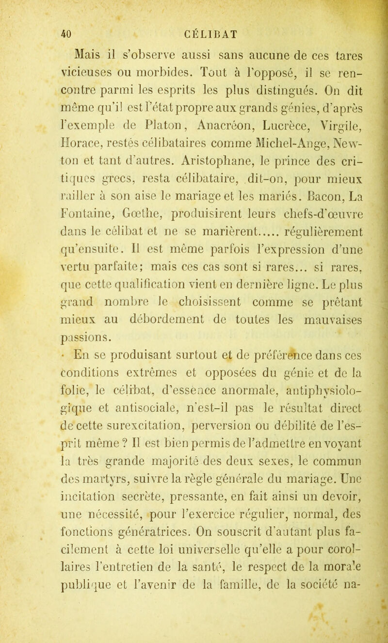 Mais il s’observe aussi sans aucune de ces tares vicieuses ou morbides. Tout à l’opposé, il se ren- contre parmi les esprits les plus distingués. On dit même qu’il est l’état propre aux grands génies, d’après l’exemple de Platon, Anacréon, Lucrèce, Virgile, Horace, restés célibataires comme Michel-Ange, New- ton et tant d’autres. Aristophane, le prince des cri- tiques grecs, resta célibataire, dit-on, pour mieux railler à son aise le mariage et les mariés. Bacon, La Fontaine, Goethe, produisirent leurs chefs-d’œuvre dans le célibat et ne se marièrent régulièremœnt qu’ensuite. Il est même parfois l’expression d’une vertu parfaite; mais ces cas sont si rares... si rares, que cette qualification vient en dernière ligne. Le pins grand nombre le choisissent comme se prêtant mieux au débordement de toutes les mauvaises passions. • En se produisant surtout et de préférence dans ces conditions extrêmes et opposées du génie et de la folie, le célibat, d’essence anormale, antiphysiolo- gique et antisociale, n'est-il pas le résultat direct de cette surexcitation, perversion ou débilité de l’es- prit même? Il est bien permis de l’admettre envoyant la très grande majorité des deux sexes, le commun des martyrs, suivre la règle générale du mariage. Une incitation secrète, pressante, en fait ainsi un devoir, une nécessité, pour l’exercice régulier, normal, des fonctions génératrices. On souscrit d’autant plus fa- cilement à cette loi universelle qu’elle a pour corol- laires l’entretien de la santé, le respect de la morale publique et l’avenir de la famille, de la société na-