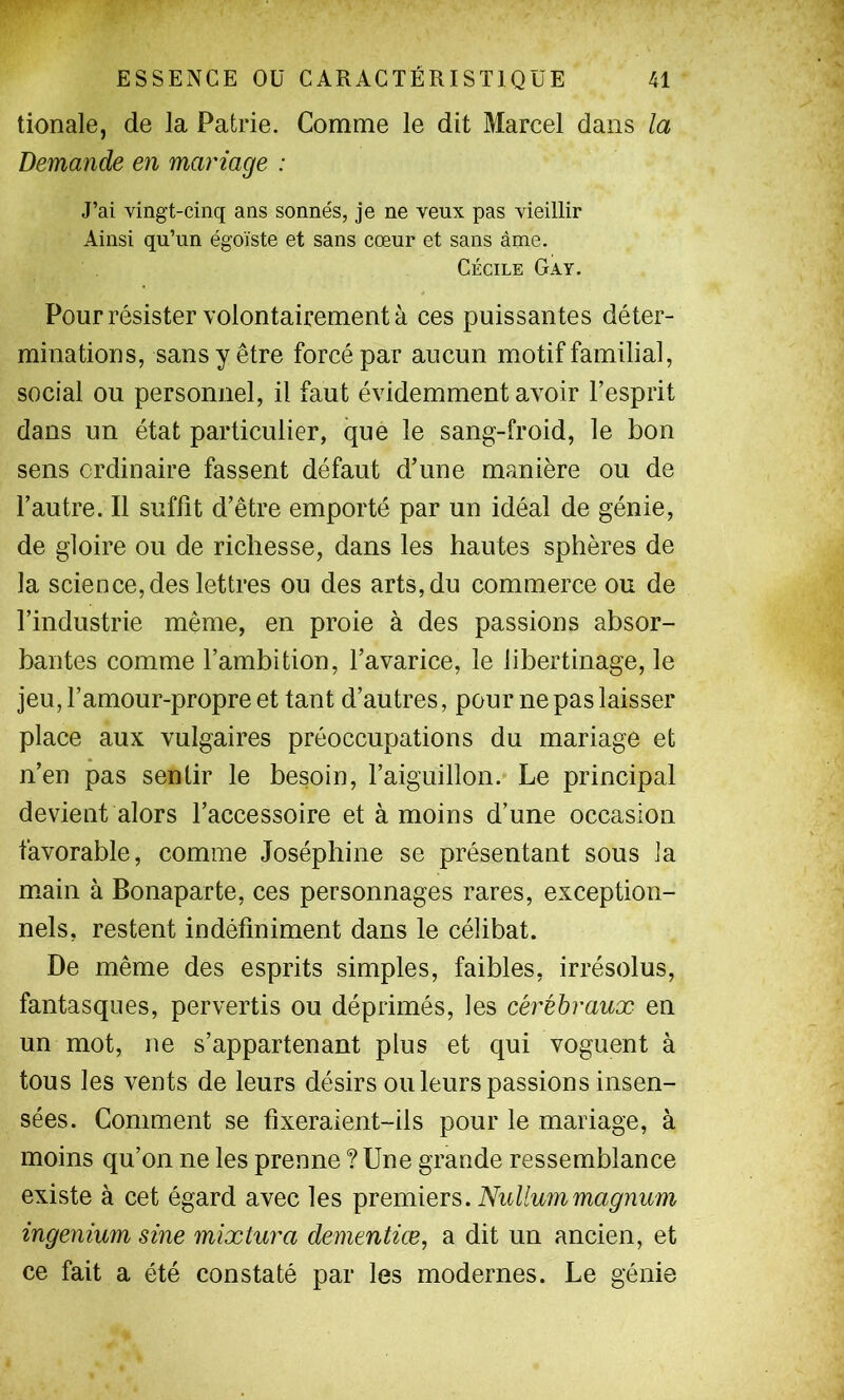 tionale, de la Patrie. Comme le dit Marcel dans la Demande en mariage : J’ai vingt-cinq ans sonnés, je ne veux pas vieillir Ainsi qu’un égoïste et sans cœur et sans àme. Cécile Gay. Pour résister volontairement à ces puissantes déter- minations, sans y être forcé par aucun motif familial, social ou personnel, il faut évidemment avoir l’esprit dans un état particulier, que le sang-froid, le bon sens ordinaire fassent défaut d’une manière ou de l’autre. Il suffit d’être emporté par un idéal de génie, de gloire ou de richesse, dans les hautes sphères de la science, des lettres ou des arts, du commerce ou de l’industrie même, en proie à des passions absor- bantes comme l’ambition, l’avarice, le libertinage, le jeu, l’amour-propre et tant d’autres, pour ne pas laisser place aux vulgaires préoccupations du mariage et n’en pas sentir le besoin, l’aiguillon. Le principal devient alors l’accessoire et à moins d’une occasion favorable, comme Joséphine se présentant sous la m.ain à Bonaparte, ces personnages rares, exception- nels, restent indéfiniment dans le célibat. De même des esprits simples, faibles, irrésolus, fantasques, pervertis ou déprimés, les cérébraux en un mot, ne s’appartenant plus et qui voguent à tous les vents de leurs désirs ou leurs passions insen- sées. Comment se fixeraient-ils pour le mariage, à moins qu’on ne les prenne ? Une grande ressemblance existe à cet égard avec les premiers. ingenium sine mixtura dementiæ, a dit un ancien, et ce fait a été constaté par les modernes. Le génie