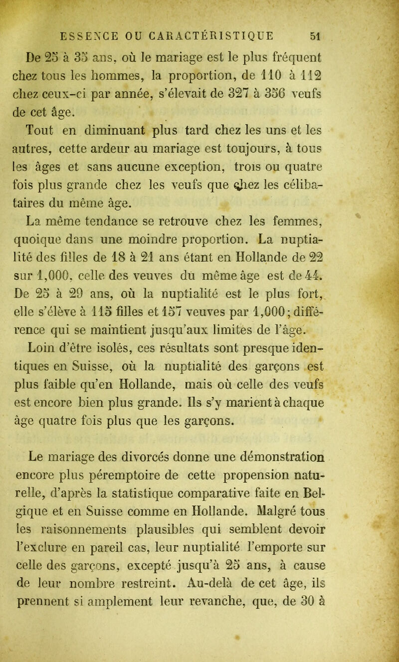 De 25 à 35 ans, où le mariage est le plus fréquent chez tous les hommes, la proportion, de 110 à 112 chez ceux-ci par année, s’élevait de 327 à 356 veufs de cet âge. Tout en diminuant plus tard chez les uns et les autres, cette ardeur au mariage est toujours, à tous les âges et sans aucune exception, trois ou quatre fois plus grande chez les veufs que ojiez les céliba- taires du même âge. La même tendance se retrouve chez les femmes, quoique dans une moindre proportion. La nuptia- lité des filles de 18 à 21 ans étant en Hollande de 22 sur 1,000, celle des veuves du même âge est de 44. De 25 à 29 ans, où la nuptialité est le plus fort, elle s’élève à 115 filles et 157 veuves par 1,000; diffé- rence qui se maintient jusqu’aux limites de l’âge. Loin d’être isolés, ces résultats sont presque iden- tiques en Suisse, où la nuptialité des garçons est plus faible qu’en Hollande, mais où celle des veufs est encore bien plus grande. Ils s’y marient à chaque âge quatre fois plus que les garçons. Le mariage des divorcés donne une démonstration encore plus péremptoire de cette propension natu- relle, d’après la statistique comparative faite en Bel- gique et en Suisse comme en Hollande. Malgré tous les raisonnements plausibles qui semblent devoir l’exclure en pareil cas, leur nuptialité l’emporte sur celle des garçons, excepté jusqu’à 25 ans, à cause de leur nombre restreint. Au-delà de cet âge, ils prennent si amplement leur revanche, que, de 30 à