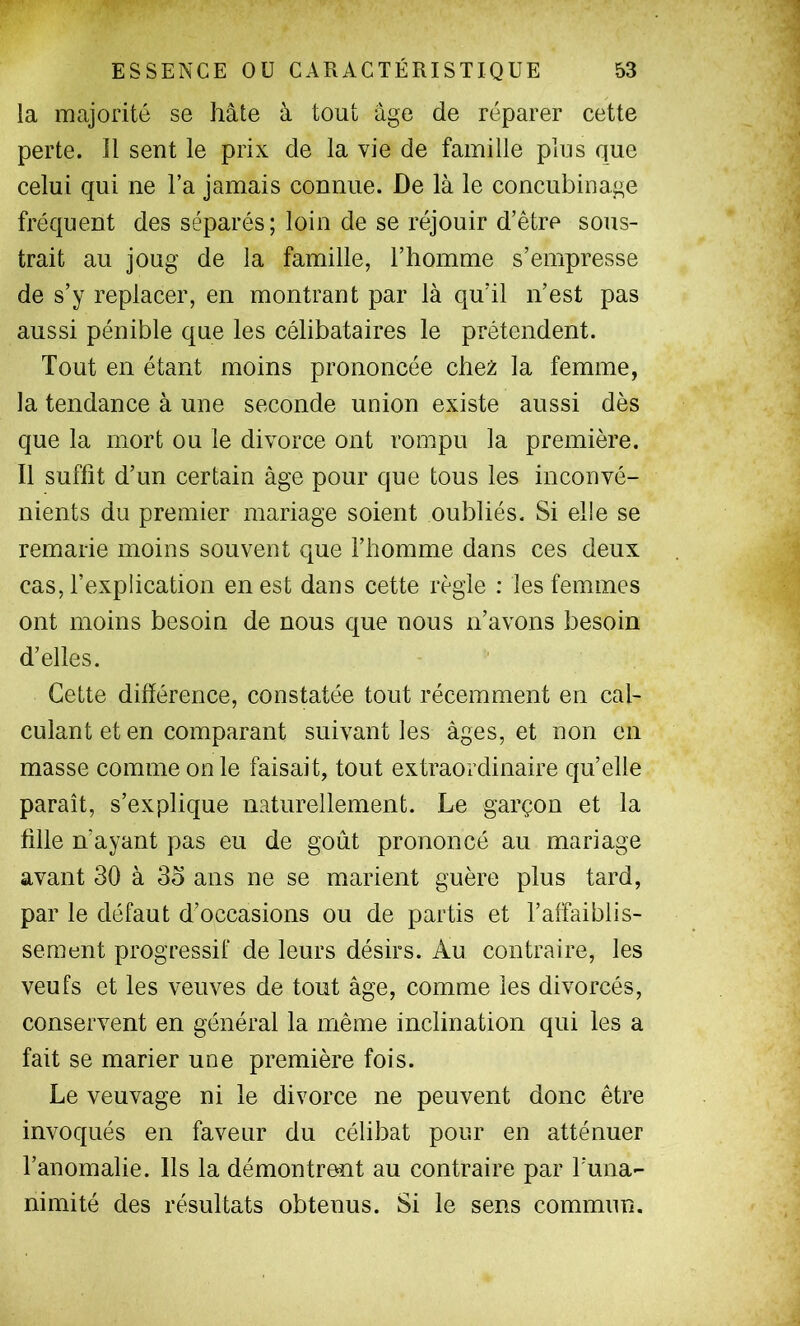 la majorité se hâte à tout âge de réparer cette perte. 11 sent le prix de la vie de famille plus que celui qui ne Ta jamais connue. De là le concubinage fréquent des séparés; loin de se réjouir d’être sous- trait au joug de la famille, l’homme s’empresse de s’y replacer, en montrant par là qu’il n’est pas aussi pénible que les célibataires le prétendent. Tout en étant moins prononcée chez la femme, la tendance à une seconde union existe aussi dès que la mort ou le divorce ont rompu la première. Il suffît d’un certain âge pour que tous les inconvé- nients du premier mariage soient oubliés. Si elle se remarie moins souvent que l’homme dans ces deux cas, l’explication en est dans cette règle : les femmes ont moins besoin de nous que nous n’avons besoin d’elles. Cette différence, constatée tout récemment en cal- culant et en comparant suivant les âges, et non en masse comme on le faisait, tout extraordinaire qu’elle paraît, s’explique naturellement. Le garçon et la fîlle n’ayant pas eu de goût prononcé au mariage avant 30 à 33 ans ne se marient guère plus tard, par le défaut d’occasions ou de partis et l’affaiblis- sement progressif de leurs désirs. Au contraire, les veufs et les veuves de tout âge, comme les divorcés, conservent en général la même inclination qui les a fait se marier une première fois. Le veuvage ni le divorce ne peuvent donc être invoqués en faveur du célibat pour en atténuer l’anomalie. Ils la démontrent au contraire par l’ima- nimité des résultats obtenus. Si le sens commun.