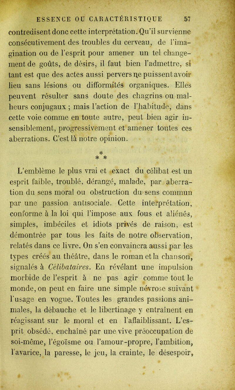 contredisent donc cette interprétation. Qu’il survienne consécutivement des troubles du cerveau, de l’ima- gination ou de l’esprit pour amener un tel change- ment de goûts, de désirs, il faut bien l’admettre, si tant est que des actes aussi pervers i^e puissent avoir- lieu sans lésions ou difformités organiques. Elles peuvent résulter sans doute des chagrins ou mal- heurs conjugaux ; mais l’action de l’habitude, dans cette voie comme en toute autre, peut bien agir in- sensiblement, progressivement et amener toutes ces aberrations. C’est là notre opinion. * * ^ L’emblème le plus vrai et exact du célibat est un esprit faible, troublé, dérangé, malade, par aberra- tion du sens moral ou obstruction du sens commun par une passion antisociale. Cette interprétation, conforme à la loi qui l’impose aux fous et aliénés, simples, imbéciles et idiots privés de raison, est démontrée par tous les faits de notre observation, relatés dans ce livre. On s’en convaincra aussi par les types créés au théâtre, dans le roman et la chanson, signalés à Célibataires. En révélant une impulsion morbide de l’esprit à ne pas agir comme tout le monde, on peut en faire une simple névrose suivant l’usage en vogue. Toutes les grandes passions ani- males, la débauche et le libertinage y entraînent en réagissant sur le moral et en l’affaiblissant. L’es- prit obsédé, enchaîné par une vive préoccupation de soi-même, l’égoïsme ou l’amour-propre, l’ambition, l'avarice, la paresse, le jeu, la crainte, le désespoir,