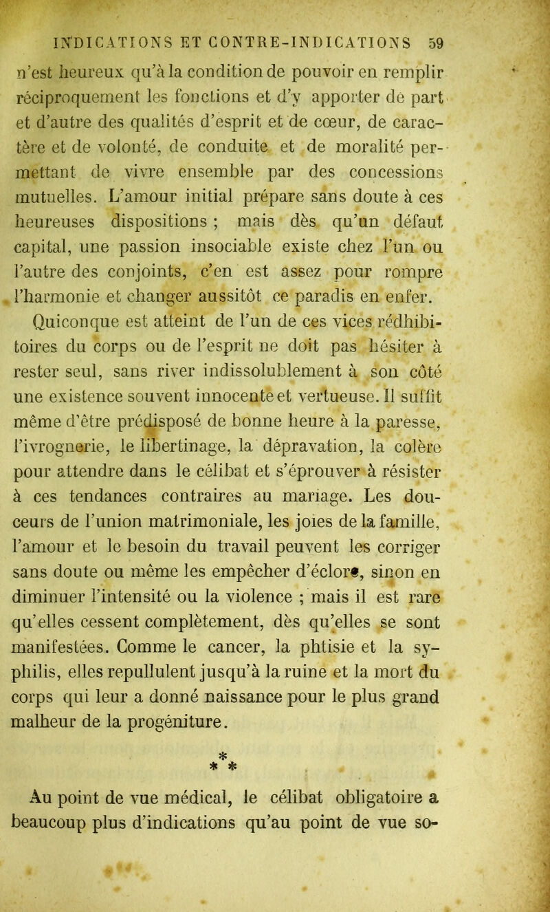 n’est heureux qu’à la condition de pouvoir en remplir réciproquement les fonctions et d’y apporter dé part et d’autre des qualités d’esprit et de cœur, de carac- tère et de volonté, de conduite et de moralité per- mettant de vivre ensemble par des concessions mutuelles. L’amour initial prépare sans doute à ces heureuses dispositions ; mais dès qu’un défaut capital, une passion insociable existe chez l’un ou l’autre des conjoints, c’en est assez pour rompre l’harmonie et changer aussitôt ce paradis en enfer. Quiconque est atteint de l’un de ces vices rédhibi- toires du corps ou de l’esprit ne doit pas hésiter à rester seul, sans river indissolublement à son côté une existence souvent innocente et vertueuse.il suffit même d’être prédisposé de bonne heure à la paresse, l’ivrognerie, le libertinage, la dépravation, la colère pour attendre dans le célibat et s’éprouver à résister à ces tendances contraires au mariage. Les dou- ceurs de l’union matrimoniale, les joies de la famille, l’amour et le besoin du travail peuvent les corriger sans doute ou même les empêcher d’éclorf, sinon en diminuer l’intensité ou la violence ; mais il est rare qu’elles cessent complètement, dès qu’elles se sont manifestées. Comme le cancer, la phtisie et la sy- philis, elles repullulent jusqu’à la ruine et la mort du corps qui leur a donné naissance pour le plus grand malheur de la progéniture. * * * Au point de vue médical, le célibat obligatoire a beaucoup plus d’indications qu’au point de vue so-