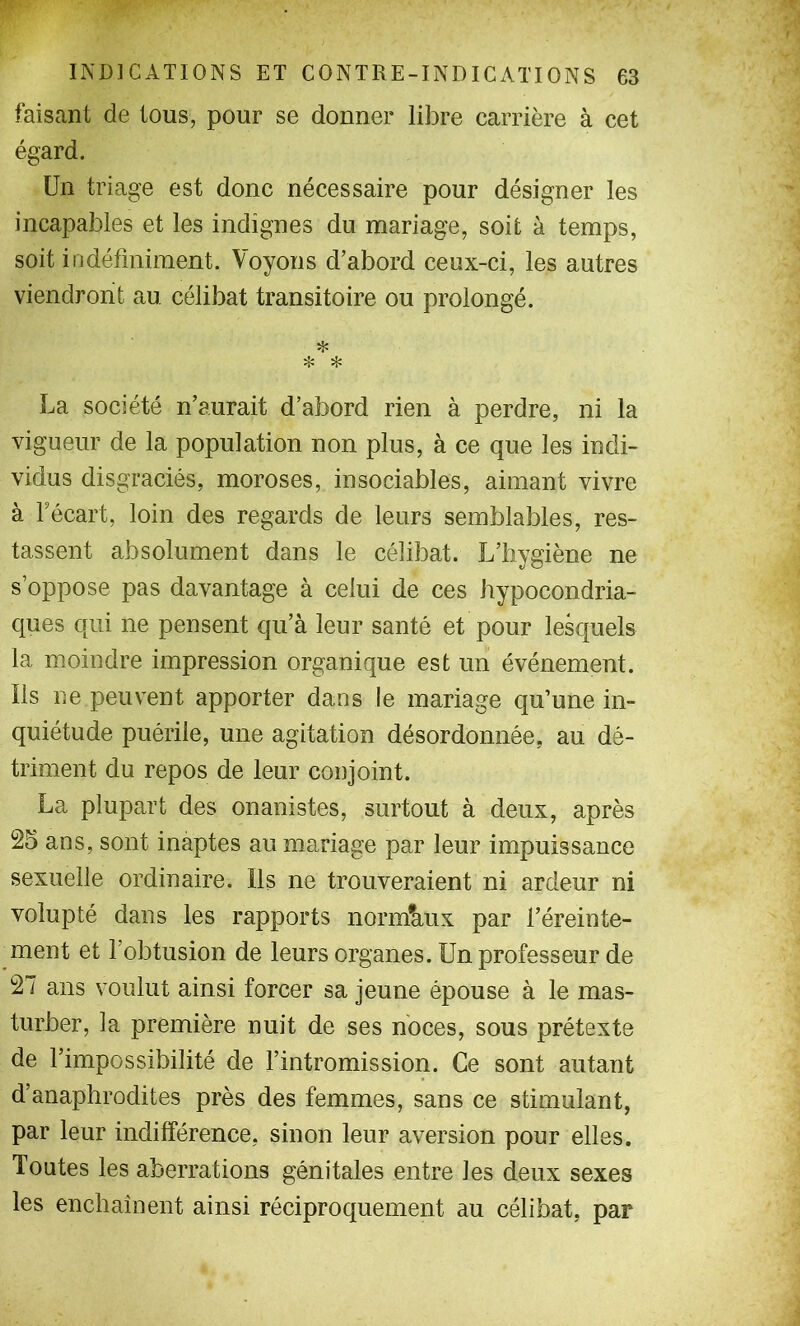 faisant de tous, pour se donner libre carrière à cet égard. Un triage est donc nécessaire pour désigner les incapables et les indignes du mariage, soit à temps, soit indéfiniment. Voyons d’abord ceux-ci, les autres viendront au célibat transitoire ou prolongé. ❖ ❖ * La société n’aurait d’abord rien à perdre, ni la vigueur de la population non plus, à ce que les indi- vidus disgraciés, moroses, insociables, aimant vivre à Fécart, loin des regards de leurs semblables, res- tassent absolument dans le célibat. L’hygiène ne s’oppose pas davantage à celui de ces hypocondria- ques qui ne pensent qu’à leur santé et pour lesquels la moindre impression organique est un événement. Ils ne peuvent apporter dans le mariage qu’une in- quiétude puérile, une agitation désordonnée, au dé- triment du repos de leur conjoint. La plupart des onanistes, surtout à deux, après 25 ans, sont inaptes au mariage par leur impuissance sexuelle ordinaire. Ils ne trouveraient ni ardeur ni volupté dans les rapports normaux par l’éreinte- ment et l’obtusion de leurs organes. Un professeur de 27 ans voulut ainsi forcer sa jeune épouse à le mas- turber, la première nuit de ses noces, sous prétexte de l’impossibilité de l’intromission. Ce sont autant d’anaphrodites près des femmes, sans ce stimulant, par leur indifférence, sinon leur aversion pour elles. Toutes les aberrations génitales entre les deux sexes les enchaînent ainsi réciproquement au célibat, par