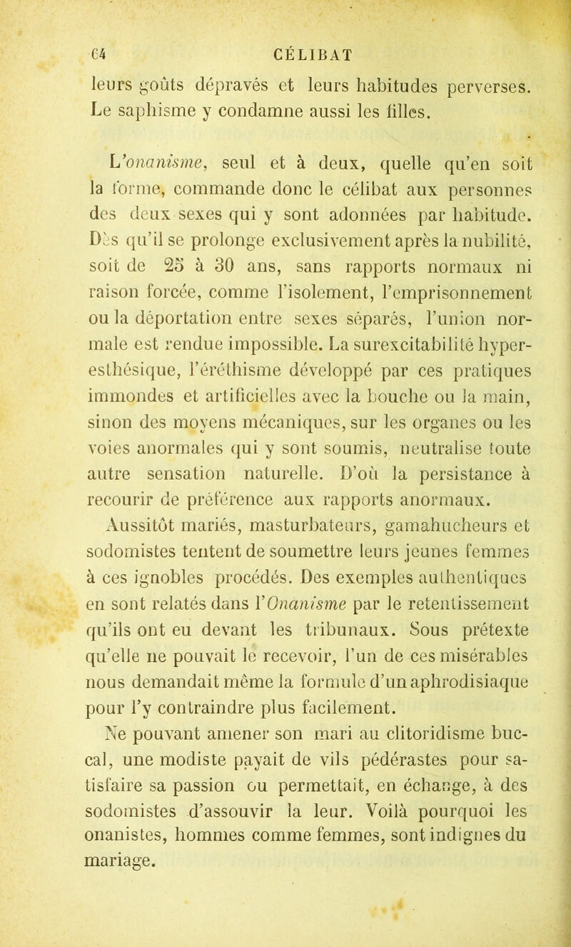 leurs goûts dépravés et leurs habitudes perverses. Le saphisme y condamne aussi les ülles. Wonanisme, seul et à deux, quelle qu’en soit la forme, commande donc le célibat aux personnes des deux sexes qui y sont adonnées par habitude. Dès qu’il se prolonge exclusivement après la nubilité, soit de 25 à 30 ans, sans rapports normaux ni raison forcée, comme l’isolement, l’emprisonnement ou la déportation entre sexes séparés, l’union nor- male est rendue impossible. La surexcitabilité hyper- esthésique, l’éréthisme développé par ces pratiques immondes et artificielles avec la bouche ou la main, sinon des moyens mécaniques, sur les organes ou les voies anormales qui y sont soumis, neutralise toute autre sensation naturelle. D’où la persistance à recourir de préférence aux rapports anormaux. Aussitôt mariés, masturbateurs, gamahucheurs et sodomistes tentent de soumettre leurs jeunes femmes à ces ignobles procédés. Des exemples authentiques en sont relatés dans VOnanisme par le retentissement qu’ils ont eu devant les tribunaux. Sous prétexte quelle ne pouvait le recevoir, l’un de ces misérables nous demandait même la formule d’un aphrodisiaque pour l’y contraindre plus facilement. Ne pouvant amener son mari au clitoridisme buc- cal, une modiste payait de vils pédérastes pour sa- tisfaire sa passion ou permettait, en échange, à des sodomistes d’assouvir la leur. Voilà pourquoi les onanistes, hommes comme femmes, sont indignes du mariage.