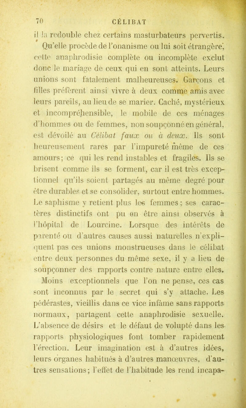 il Ja redouble chez certains masturbateurs pervertis. Qu’elle procède de l’onanisme ou lui soit étrangère’ c(dto anaphrodisie complète ou incomplète exclut donc le mariage de ceux qui en sont atteints. Leurs unions sont fatalement malheureuses. Garçons et filles préfèrent ainsi vivre à deux comme amis avec leurs pareils, au lieu de se marier. Caché, mystérieux et incompréhensible, le mobile de ces ménagés d’hommes ou de femmes, non soupçonné en général, est dévoilé au Célibat faux ou à deux. Ils sont heureusement rares par l’impureté môme de ces amours; ce qui les rend instables et fragiles. Ils se brisent comme ils se forment, car il est très excep- tionnel qu’ils soient partagés au même degré pour être durables et se consolider, surtout entre hommes. I^e saphisme y retient plus los femmes ; ses carac- tères distinctifs ont pu en être ainsi observés à l’hôpital de Lourcine. Lorsque des intérêts de parenté ou d’autres causes aussi naturelles n’expli- ([uent pas ces unions monstrueuses dans le célibat entre deux personnes du même sexe, il y a lieu de soupçonner des rapports contre nature entre elles. Moins exceptionnels que l’on ne pense, ces cas sont inconnus par le secret qui s’y attache. Les pédérastes, vieillis dans ce vice infâme sans rapports normaux, partagent cette anaphrodisie sexuelle. L’absence de désirs et le défaut de volupté dans les rapports physiologiques font tomber rapidement l’érection. Leur imagination est à d’autres idées, leurs organes habitués à d’autres manœuvres, d’au- tres sensations ; l’eftèt de l’habitude les rend incapa-