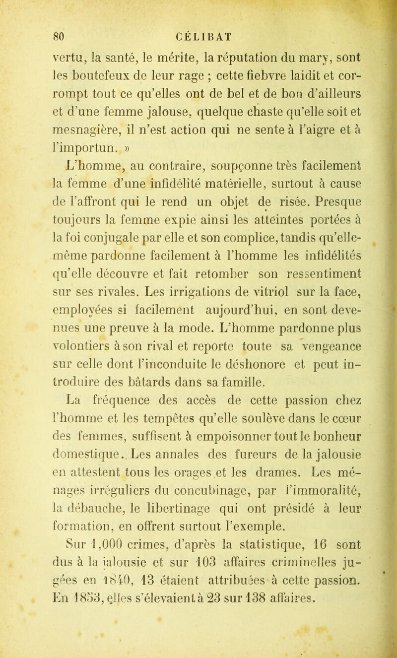 vertu, la santé, le mérite, la réputation du mary, sont les boutefeux de leur rage ; cette fiebvre laidit et cor- rompt tout ce qu’elles ont de bel et de bon d’ailleurs et d’une femme jalouse, quelque chaste qu’elle soit et mesnagière, il n’est action qui ne sente à l’aigre et à l’importun. » L’homme, au contraire, soupçonne très facilement la femme d’une infidélité matérielle, surtout à cause de l’alfront qui le rend un objet de risée. Presque toujours la femme expie ainsi les atteintes portées à la foi conjugale par elle et son complice, tandis qu’elle- même pardonne facilement à l’homme les infidélités qu’elle découvre et fait retomber son ressentiment sur ses rivales. Les irrigations de vitriol sur la face, employées si facilement aujourd’hui, en sont deve- nues une preuve à la mode. L’homme pardonne plus volontiers à son rival et reporte toute sa vengeance sur celle dont f inconduite le déshonore et peut in- troduire des bâtards dans sa famille. La fréquence des accès de cette passion chez l’homme et les tempêtes qu’elle soulève dans le cœur des femmes, suffisent à empoisonner tout le bonheur domestique., Les annales des fureurs de la jalousie en attestent tous les orages et les drames. Les mé- nages irréguliers du concubinage, par l’immoralité, la débauche, le libertinage qui ont présidé à leur formation, en offrent surtout l’exemple. Sur 1,000 crimes, d’après la statistique, 16 sont dus à la jalousie et sur 103 affaires criminelles ju- gées en lS40, 13 étaient attribuées à cette passion. En 18o3, çlles s’élevaient à 23 sur 138 affaires.