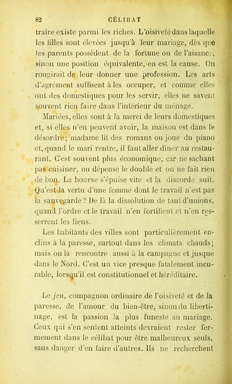 traire existe parmi les riches. L’oisiveté dans laquelle | les lilles sont élevées jusqu’à leur mariage, dès que | tes parents possèdent de la fortune ou de l’aisanc:-, ^ sinon une position équivalente, en est la cause. On f rougirait de leur donner une profession. Les arts Jj d’agrément suffisent aies occuper, et comme elles i ont des domestiques pour les servir, elles ne savent | souvent rien faire dans l’intérieur du ménage. i Mariées, elles sont à la merci de leurs domestiques 1 et, si elles n’en peuvent avoir, la maison est dans le | désordre; madame lit des romans ou joue du piano et, quand le mari rentre, il faut aller dîner au restau- rant. C’est souvent plus économique, car ne sachant pas cuisiner, on dépense le double et on ne fait rien ^ de bon. La bourse s’épuise vite et la discorde suit. Qu’est la vertu d’une femme dont le travail n’est pas la sauvegarde? De là la dissolution de tant d’unions, quand l’ordre et le travail n’en fortifient et n’en res- serrent les liens. Les habitants des villes sont particulièrement en- clins à la paresse, surtout dans les climats chauds; mais on la rencontre aussi à la campagne et jusque dans le Nord. C’est un vice presque fatalement incu- rable, lorsqu’il est constitutionnel et héréditaire. • ’ Le jeu, compagnon ordinaire de l’oisiveté et de la paresse, de l’amour du bien-être, sinon du liberti- nage, est la passion la plus funeste au mariage. Ceux qui s’en sentent atteints devraient rester fer- / mement dans le célibat pour être malheureux seuls, sans danger d’en faire d’autres. Ils ne recherchent