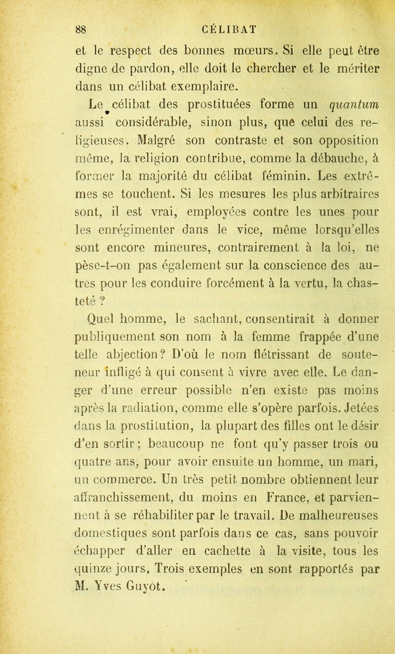 et le respect des bonnes mœurs. Si elle peut être digne de pardon, elle doit le chercher et le mériter dans un célibat exemplaire. Le ^célibat des prostituées forme un quantum aussi considérable, sinon plus, que celui des re- ligieuses. Malgré son contraste et son opposition même, la religion contribue, comme la débauche, à former la majorité du célibat féminin. Les extrê- mes se touchent. Si les mesures les plus arbitraires sont, il est vrai, employées contre les unes poul- ies enrégimenter dans le vice, même lorsqu’elles sont encore mineures, contrairement à la loi, ne pèse-t-on pas également sur la conscience des au- tres pour les conduire forcément à la vertu, la chas- teté ? Quel homme, le sachant, consentirait à donner publiquement son nom à la femme frappée d’une telle abjection? D’où le nom flétrissant de soute- neur infligé à qui consent ù vivre avec elle. Le dan- ger d’une erreur possible n’en existe pas moins après la radiation, comme elle s’opère parfois. Jetées dans la prostitution, la plupart des filles ont le désir d’en sortir ; beaucoup ne font qu’y passer trois ou quatre ans, pour avoir ensuite un homme, un mari, un commerce. Un très petit nombre obtiennent leur afîranchissement, du moins en France, et parvien- nent à se réhabiliter par le travail. De malheureuses domestiques sont parfois dans ce cas, sans pouvoir échapper d’aller en cachette à la visite, tous les quinze jours. Trois exemples en sont rapportés par M. Yves GuyOt.