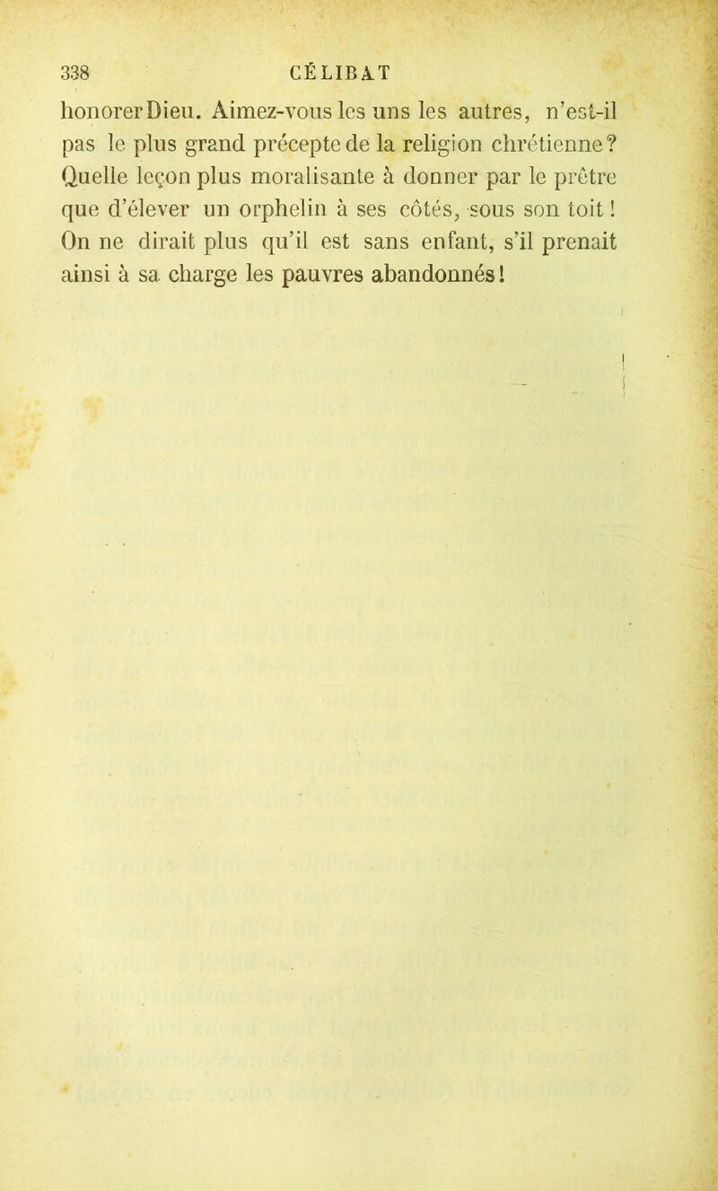 honorer Dieu. Aimez-vous les uns les autres, n’esi-il pas le plus grand précepte de la religion chrétienne? Quelle leçon plus moralisante à donner par le prêtre que d’élever un orphelin à ses côtés, sous son toit ! On ne dirait plus qu’il est sans enfant, s’il prenait ainsi à sa charge les pauvres abandonnés l !