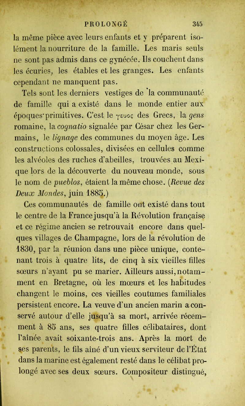 la même pièce a,vec leurs enfants et y préparent iso- lément la nourriture de la famille. Les maris seuls ne sont pas admis dans ce gynécée. Ils couchent dans les écurieS; les étables et les granges. Les enfants cependant ne manquent pas. Tels sont les derniers vestiges de la communauté de famille qui a existé dans le monde entier aux époques'primitives. C’est le ysuo; des Grecs, la gens romaine, \si cognatio signalée par César chez les Ger- mains, le lignage des communes du moyen âge. Les constructions colossales, divisées en cellules comme les alvéoles des ruches d’abeilles, trouvées au Mexi- que lors de la découverte du nouveau monde, sous le nom de pueblos, étaient la même chose. {Revue des Deux 3Iondes, juin 1885.) Ces communautés de famille ont existé dans tout le centre de la France jusqu’à la Révolution française et ce régime ancien se retrouvait encore dans quel- ques villages de Champagne, lors de la révolution de 1830, par la réunion dans une pièce unique, conte- nant trois à quatre lits, de cinq à six vieilles fdles sœurs n’ayant pu se marier. Ailleurs aussi, notam- ment en Bretagne, où les mœurs et les habitudes changent le moins, ces vieilles coutumes familiales persistent encore. La veuve d’un ancien marin a con- servé autour d’elle jusqu’à sa mort, arrivée récem- ment à 85 ans, ses quatre filles célibataires, dont l’aînée avait soixante-trois ans. Après la mort de ses parents, le fils aîné d’un vieux serviteur de l’É tat dans la marine est également resté dans le célibat pro- longé avec ses deux sœurs. Compositeur distingué,